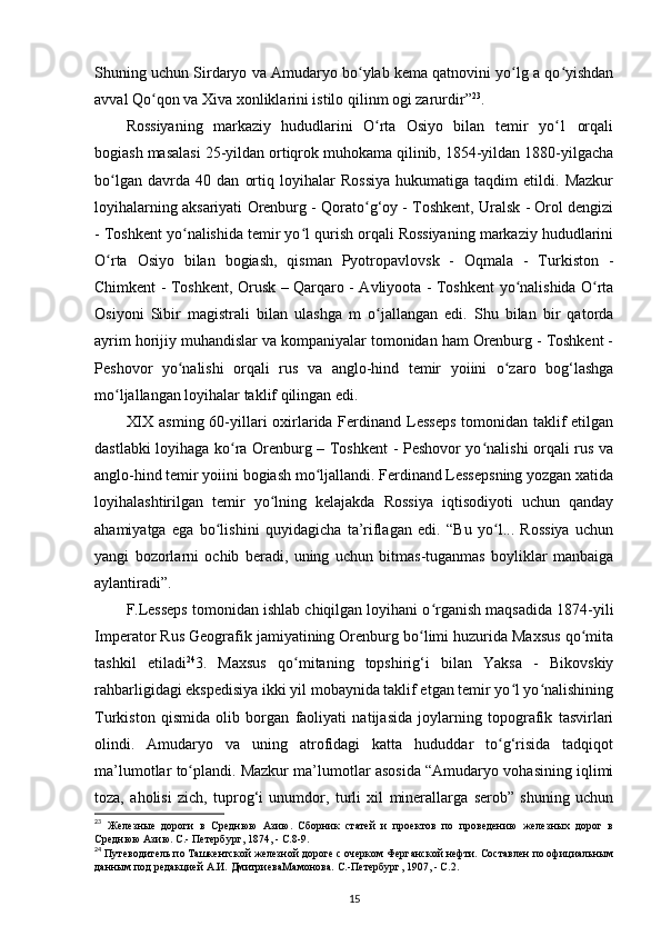 Shuning uchun Sirdaryo va Amudaryo bo ylab kema qatnovini yo lg a qo yishdanʻ ʻ ʻ
avval Qo qon va Xiva xonliklarini istilo qilinm ogi zarurdir”	
ʻ 23
. 
Rossiyaning   markaziy   hududlarini   O rta   Osiyo   bilan   temir   yo 1   orqali	
ʻ ʻ
bogiash masalasi 25-yildan ortiqrok muhokama qilinib, 1854-yildan 1880-yilgacha
bo lgan   davrda   40   dan   ortiq   loyihalar   Rossiya   hukumatiga   taqdim   etildi.   Mazkur	
ʻ
loyihalarning aksariyati Orenburg - Qorato g‘oy - Toshkent, Uralsk - Orol dengizi	
ʻ
- Toshkent yo nalishida temir yo l qurish orqali Rossiyaning markaziy hududlarini	
ʻ ʻ
O rta   Osiyo   bilan   bogiash,   qisman   Pyotropavlovsk   -   Oqmala   -   Turkiston   -	
ʻ
Chimkent - Toshkent, Orusk – Qarqar о   - Avliyoota - Toshkent yo nalishida O rta	
ʻ ʻ
Osiyoni   Sibir   magistrali   bilan   ulashga   m   o jallangan   edi.   Shu   bilan   bir   qatorda	
ʻ
ayrim horijiy muhandislar va kompaniyalar tomonidan ham Orenburg - Toshkent -
Peshovor   yo nalishi   orqali   rus   va   anglo-hind   temir   yoiini   o zaro   bog‘lashga	
ʻ ʻ
mo ljallangan loyihalar taklif qilingan edi. 	
ʻ
XIX asming 60-yillari  oxirlarida Ferdinand Lesseps  tomonidan taklif  etilgan
dastlabki loyihaga ko ra Orenburg – Toshkent - Peshovor yo nalishi orqali rus va	
ʻ ʻ
anglo-hind temir yoiini bogiash mo ljallandi. Ferdinand Lessepsning yozgan xatida	
ʻ
loyihalashtirilgan   temir   yo lning   kelajakda   Rossiya   iqtisodiyoti   uchun   qanday	
ʻ
ahamiyatga   ega   bo lishini   quyidagicha   ta’riflagan   edi.   “Bu   yo l...   Rossiya   uchun	
ʻ ʻ
yangi   bozorlarni   ochib   beradi,   uning   uchun   bitmas-tuganmas   boyliklar   manbaiga
aylantiradi”. 
F.Lesseps tomonidan ishlab chiqilgan loyihani o rganish maqsadida 1874-yili	
ʻ
Imperator Rus Geografik jamiyatining Orenburg bo limi huzurida Maxsus qo mita	
ʻ ʻ
tashkil   etiladi 24
3.   Maxsus   qo mitaning   topshirig‘i   bilan   Yaksa   -   Bikovskiy	
ʻ
rahbarligidagi ekspedisiya ikki yil mobaynida taklif etgan temir yo l yo nalishining	
ʻ ʻ
Turkiston   qismida   olib   borgan   faoliyati   natijasida   joylarning   topografik   tasvirlari
olindi.   Amudaryo   va   uning   atrofidagi   katta   hududdar   to g‘risida   tadqiqot	
ʻ
ma’lumotlar to plandi. Mazkur ma’lumotlar asosida “Amudaryo vohasining iqlimi	
ʻ
toza,   aholisi   zich,   tuprog‘i   unumdor,   turli   xil   minerallarga   serob”   shuning   uchun
23
  Железные   дороги   в   Среднюю   Азию.   Сборник   статей   и   проектов   по   проведению   железных   дорог   в
Среднюю Азию. С.- Петербург, 1874, - C.8-9.
24
 Путеводитель по Ташкентской железной дороге с очерком Ферганской нефти. Составлен по официальным
данным под редакцией А.И. ДмитриеваМамонова. С.-Петербург, 1907, - C.2.
15 