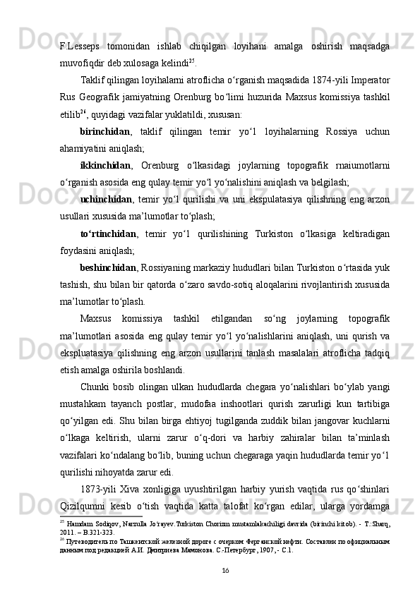 F.Lesseps   tomonidan   ishlab   chiqilgan   loyihani   amalga   oshirish   maqsadga
muvofiqdir deb xulosaga kelindi 25
. 
Taklif qilingan loyihalarni atroflicha o rganish maqsadida 1874-yili Imperatorʻ
Rus   Geografik   jamiyatning   Orenburg   bo limi   huzurida   Maxsus   komissiya   tashkil	
ʻ
etilib 26
, quyidagi vazifalar yuklatildi, xususan: 
birinchidan ,   taklif   qilingan   temir   yo 1   loyihalarning   Rossiya   uchun	
ʻ
ahamiyatini aniqlash; 
ikkinchidan ,   Orenburg   o lkasidagi   joylarning   topografik   rnaiumotlarni	
ʻ
o rganish asosida eng qulay temir yo l yo nalishini aniqlash va belgilash; 	
ʻ ʻ ʻ
uchinchidan ,   temir   yo l   qurilishi   va   uni   ekspulatasiya   qilishning   eng   arzon	
ʻ
usullari xususida ma’lumotlar to plash; 	
ʻ
to rtinchidan	
ʻ ,   temir   yo 1   qurilishining   Turkiston   o lkasiga   keltiradigan	ʻ ʻ
foydasini aniqlash; 
beshinchidan , Rossiyaning markaziy hududlari bilan Turkiston o rtasida yuk	
ʻ
tashish, shu bilan bir qatorda o zaro savdo-sotiq aloqalarini rivojlantirish xususida	
ʻ
ma’lumotlar to plash.	
ʻ
Maxsus   komissiya   tashkil   etilgandan   so ng   joylarning   topografik	
ʻ
ma’lumotlari   asosida   eng   qulay   temir   yo l   yo nalishlarini   aniqlash,   uni   qurish   va	
ʻ ʻ
ekspluatasiya   qilishning   eng   arzon   usullarini   tanlash   masalalari   atroflicha   tadqiq
etish amalga oshirila boshlandi. 
Chunki   bosib   olingan   ulkan   hududlarda   chegara   yo nalishlari   bo ylab   yangi	
ʻ ʻ
mustahkam   tayanch   postlar,   mudofaa   inshootlari   qurish   zarurligi   kun   tartibiga
qo yilgan edi. Shu bilan birga ehtiyoj  tugilganda zuddik bilan jangovar  kuchlarni	
ʻ
o lkaga   keltirish,   ularni   zarur   o q-dori   va   harbiy   zahiralar   bilan   ta’minlash
ʻ ʻ
vazifalari ko ndalang bo lib, buning uchun chegaraga yaqin hududlarda temir yo 1	
ʻ ʻ ʻ
qurilishi nihoyatda zarur edi. 
1873-yili   Xiva   xonligiga   uyushtirilgan   harbiy   yurish   vaqtida   rus   qo shinlari	
ʻ
Qizilqumni   kesib   o tish   vaqtida   katta   talofat   ko rgan   edilar,   ularga   yordamga	
ʻ ʻ
25
  Hamdam  Sodiqov, Narzulla  Jo rayev.Turkiston  Chorizm  mustamlakachiligi davrida  (birinchi  kit	
ʻ о b). - T.:Sharq,
2011. – B.321-323.
26
 Путеводитель по Ташкентской железной дороге с очерком Ферганской нефти. Составлен по официальным
данным под редакцией А.И. Дмитриева Мамонова. С.-Петербург, 1907, - C.1.
16 