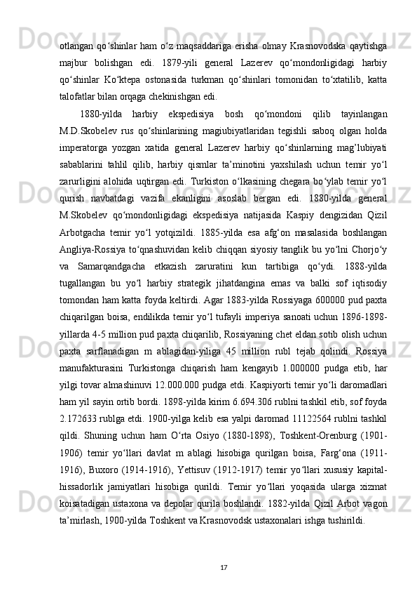 otlangan   qo shinlar   ham   o z   maqsaddariga   erisha   olmay   Krasnovodska   qaytishgaʻ ʻ
majbur   bolishgan   edi.   1879-yili   general   Lazerev   qo mondonligidagi   harbiy	
ʻ
qo shinlar   Ko ktepa   ostonasida   turkman   qo shinlari   tomonidan   to xtatilib,   katta	
ʻ ʻ ʻ ʻ
talofatlar bilan orqaga chekinishgan edi. 
1880-yilda   harbiy   ekspedisiya   bosh   qo mondoni   qilib   tayinlangan	
ʻ
M.D.Skobelev   rus   qo shinlarining   magiubiyatlaridan   tegishli   saboq   olgan   holda	
ʻ
imperatorga   yozgan   xatida   general   Lazerev   harbiy   qo shinlarning   mag’lubiyati	
ʻ
sabablarini   tahlil   qilib,   harbiy   qismlar   ta’minotini   yaxshilash   uchun   temir   yo l	
ʻ
zarurligini   alohida  uqtirgan  edi.  Turkiston  o lkasining  chegara  bo ylab  temir   yo l	
ʻ ʻ ʻ
qurish   navbatdagi   vazifa   ekanligini   asoslab   bergan   edi.   1880-yilda   general
M.Skobelev   qo mondonligidagi   ekspedisiya   natijasida   Kaspiy   dengizidan   Qizil	
ʻ
Arbotgacha   temir   yo l   yotqizildi.   1885-yilda   esa   afg‘on   masalasida   boshlangan	
ʻ
Angliya-Rossiya  to qnashuvidan  kelib chiqqan siyosiy  tanglik bu yo lni Chorjo y	
ʻ ʻ ʻ
va   Samarqandgacha   е tkazish   zaruratini   kun   tartibiga   qo ydi.   1888-yilda	
ʻ
tugallangan   bu   yo l   harbiy   strategik   jihatdangina   emas   va   balki   sof   iqtisodiy	
ʻ
tomondan ham katta foyda keltirdi. Agar 1883-yilda Rossiyaga 600000 pud paxta
chiqarilgan boisa, endilikda temir yo l tufayli imperiya sanoati uchun 1896-1898-	
ʻ
yillarda 4-5 million pud paxta chiqarilib, Rossiyaning chet eldan sotib olish uchun
paxta   sarflanadigan   m   ablagidan-yiliga   45   million   rubl   tejab   qolindi.   Rossiya
manufakturasini   Turkistonga   chiqarish   ham   kengayib   1.000000   pudga   е tib,   har
yilgi tovar almashinuvi 12.000.000 pudga   е tdi. Kaspiyorti temir yo li daromadlari	
ʻ
ham yil sayin ortib bordi. 1898-yilda kirim 6.694.306 rublni tashkil etib, sof foyda
2.172633 rublga еtdi. 1900-yilga kelib esa yalpi daromad 11122564 rublni tashkil
qildi.   Shuning   uchun   ham   O rta   Osiyo   (1880-1898),   Toshkent-Orenburg   (1901-	
ʻ
1906)   temir   yo llari   davlat   m   ablagi   hisobiga   qurilgan   boisa,   Farg‘ona   (1911-	
ʻ
1916),   Buxoro   (1914-1916),   Yettisuv   (1912-1917)   temir   yo llari   xususiy   kapital-	
ʻ
hissadorlik   jamiyatlari   hisobiga   qurildi.   Temir   yo llari   yoqasida   ularga   xizmat	
ʻ
koisatadigan   ustaxona   va   depolar   qurila   boshlandi.   1882-yilda   Qizil   Arbot   vagon
ta’mirlash, 1900-yilda Toshkent va Krasnovodsk ustaxonalari ishga tushirildi. 
17 