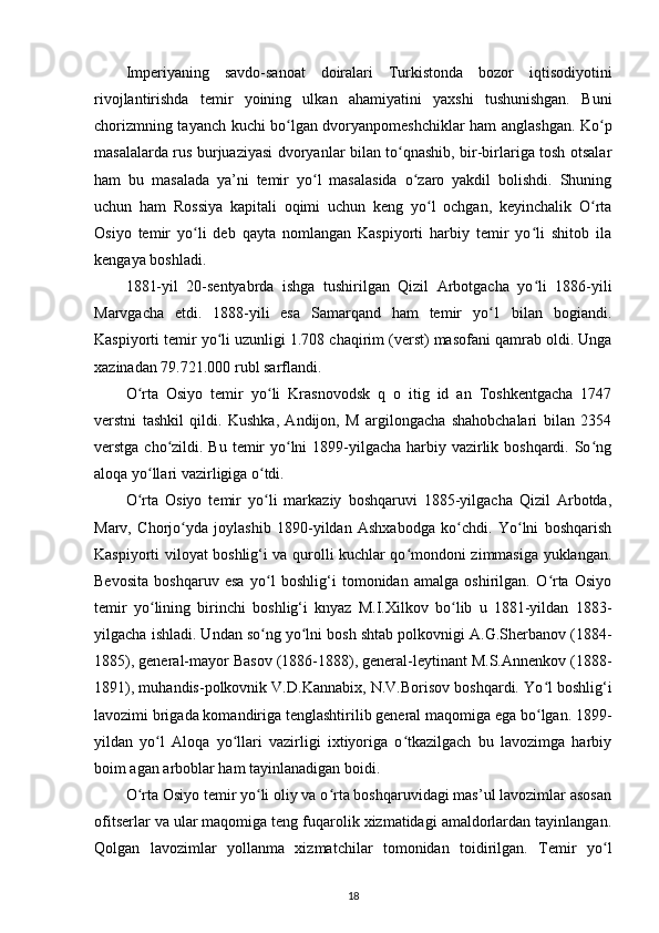 Imperiyaning   savdo-sanoat   doiralari   Turkistonda   bozor   iqtisodiyotini
rivojlantirishda   temir   yoining   ulkan   ahamiyatini   yaxshi   tushunishgan.   Buni
chorizmning tayanch kuchi bo lgan dvoryanpomeshchiklar ham anglashgan. Ko pʻ ʻ
masalalarda rus burjuaziyasi dvoryanlar bilan to qnashib, bir-birlariga tosh otsalar	
ʻ
ham   bu   masalada   ya’ni   temir   yo l   masalasida   o zaro   yakdil   bolishdi.   Shuning	
ʻ ʻ
uchun   ham   Rossiya   kapitali   oqimi   uchun   keng   yo l   ochgan,   keyinchalik   O rta	
ʻ ʻ
Osiyo   temir   yo li   deb   qayta   nomlangan   Kaspiyorti   harbiy   temir   yo li   shitob   ila	
ʻ ʻ
kengaya boshladi.
1881-yil   20-sentyabrda   ishga   tushirilgan   Qizil   Arbotgacha   yo li   1886-yili	
ʻ
Marvgacha   еtdi.   1888-yili   esa   Samarqand   ham   temir   yo 1   bilan   bogiandi.	
ʻ
Kaspiyorti temir yo li uzunligi 1.708 chaqirim (verst) masofani qamrab oldi. Unga	
ʻ
xazinadan 79.721.000 rubl sarflandi. 
O rta   Osiyo   temir   yo li   Krasnovodsk   q   o   itig   id   an   Toshkentgacha   1747	
ʻ ʻ
verstni   tashkil   qildi.   Kushka,   Andijon,   M   argilongacha   shahobchalari   bilan   2354
verstga cho zildi. Bu temir  yo lni  1899-yilgacha harbiy vazirlik boshqardi. So ng	
ʻ ʻ ʻ
aloqa yo llari vazirligiga o tdi. 	
ʻ ʻ
O rta   Osiyo   temir   yo li   markaziy   boshqaruvi   1885-yilgacha   Qizil   Arbotda,
ʻ ʻ
Marv,   Chorjo yda   joylashib   1890-yildan   Ashxabodga   ko chdi.   Yo lni   boshqarish	
ʻ ʻ ʻ
Kaspiyorti viloyat boshlig‘i va qurolli kuchlar qo mondoni zimmasiga yuklangan.	
ʻ
Bevosita   boshqaruv   esa   yo l   boshlig‘i   tomonidan   amalga   oshirilgan.   O rta   Osiyo	
ʻ ʻ
temir   yo lining   birinchi   boshlig‘i   knyaz   M.I.Xilkov   bo lib   u   1881-yildan   1883-	
ʻ ʻ
yilgacha ishladi. Undan so ng yo lni bosh shtab polkovnigi A.G.Sherbanov (1884-	
ʻ ʻ
1885), general-mayor Basov (1886-1888), general-leytinant M.S.Annenkov (1888-
1891), muhandis-polkovnik V.D.Kannabix, N.V.Borisov boshqardi. Yo l boshlig‘i	
ʻ
lavozimi brigada komandiriga tenglashtirilib general maqomiga ega bo lgan. 1899-
ʻ
yildan   yo l   Aloqa   yo llari   vazirligi   ixtiyoriga   o tkazilgach   bu   lavozimga   harbiy	
ʻ ʻ ʻ
boim agan arboblar ham tayinlanadigan boidi. 
O rta Osiyo temir yo li oliy va o rta boshqaruvidagi mas’ul lavozimlar asosan	
ʻ ʻ ʻ
ofitserlar va ular maqomiga teng fuqarolik xizmatidagi amaldorlardan tayinlangan.
Qolgan   lavozimlar   yollanma   xizmatchilar   tomonidan   toidirilgan.   Temir   yo l	
ʻ
18 