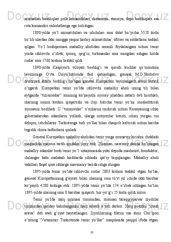 xizmatlari boshliqlari polk komandirlari, distansiya, stansiya, depo boshliqlari esa
rota komandiri vakolatlariga ega bolishgan. 
1890-yilda   yo l   xizmatchilari   va   ishchilari   soni   shtat   bo yicha   5520   kishiʻ ʻ
bo lib ulardan ikki mingga yaqini harbiy xizmatchilar: ofitser va soldatlarni tashkil	
ʻ
qilgan.   Yo l   boshqarmasi   mahalliy   aholidan   unumli   foydalangani   uchun   temir	
ʻ
yoida   ishlovchi   o zbek,   qozoq,   qirg‘iz,   turkmanlar   soni   mingdan   oshgan   holda	
ʻ
ruslar soni 1760 kishini tashkil qildi. 
1890-yilda   Kaspiyorti   viloyati   boshlig‘i   va   qurolli   kuchlar   qo mondoni	
ʻ
lavozimiga   O rta   Osiyo lstilosida   faol   qatnashgan,   general   M.D.Skobelev	
ʻ ʻ
diviziyasi   shtabi   boshlig’i   bo lgan   general   Kuropatkin   tayinlangach   ahvol   butkul	
ʻ
o zgardi.   Kuropatkin   temir   yo lda   ishlovchi   mahalliy   aholi   uning   tili   bilan	
ʻ ʻ
aytganda   “tuzemeslar”   sonining   ko payishi   siyosiy   jihatdan   xatarli   deb   hisoblab,	
ʻ
ularning   sonini   keskin   qisqartishi   va   iloji   boricha   temir   yo lni   moslashtirish	
ʻ
siyosatini   boshladi.   U   “tuzemeslar”   o rinlarini   toidirish   uchun   Rossiyaning   ichki	
ʻ
gubernalaridan   odamlarni   yollash,   ularga   imtiyozlar   berish,   ishsiz   yurgan   rus
dehqon, ishchilarini Turkistonga turli yo llar bilan chaqirib keltirish uchun barcha	
ʻ
tegishli chora-tadbirlarni qoiladi. 
General Kuropatkin mahalliy aholidan temir yoiga ommaviy kirishni cheklash
maqsadida   maxsus   tartib-qoidalar   joriy  etdi.  Xususan,  nasroniy  dinida  bo lmagan	
ʻ
mahalliy odamlar bosh temir yo 1 ustaxonasida yoki depoda mashinist, konduktor,	
ʻ
chilangar   kabi   malakali   kasblarda   ishlashi   qat’iy   taqiqlangan.   Mahalliy   aholi
vakillari faqat qora ishlarga mavsumiy tarzda ishga olingan. 
1895-yilda   temir   yo lda   ishlovchi   ruslar   2803   kishini   tashkil   etgan   bo lsa,	
ʻ ʻ
general   Kuropatkinning   g‘ayrati   bilan   ularning   soni   to rt   yil   ichida   ikki   barobar	
ʻ
ko payib   4280   kishiga   еtdi.   1895-yilda   temir   yo lda   174   o zbek   ishlagan   bo lsa,	
ʻ ʻ ʻ ʻ
1895-yilda ularning soni 8 barobar qisqarib, bor-yo g‘i 25 kishi qoldi xolos. 	
ʻ
Temir   yo lda   xalq   ommasi   tomonidan,   xususan   taraqqiyparvar   ziyolilar	
ʻ
tomonidan   qanday   baholanganini   ham   eslatib   o tish   darkor.   Xalq   poezdni   “otash	
ʻ
arava”   deb   atab   g‘oyat   hayratlangan.   Ziyolilarning   fikrini   esa   shoir   Cho lpon	
ʻ
o zining   “Vatanimiz   Turkistonda   temir   yo llar”   maqolasida   yaqqol   ifoda   etgan.	
ʻ ʻ
19 