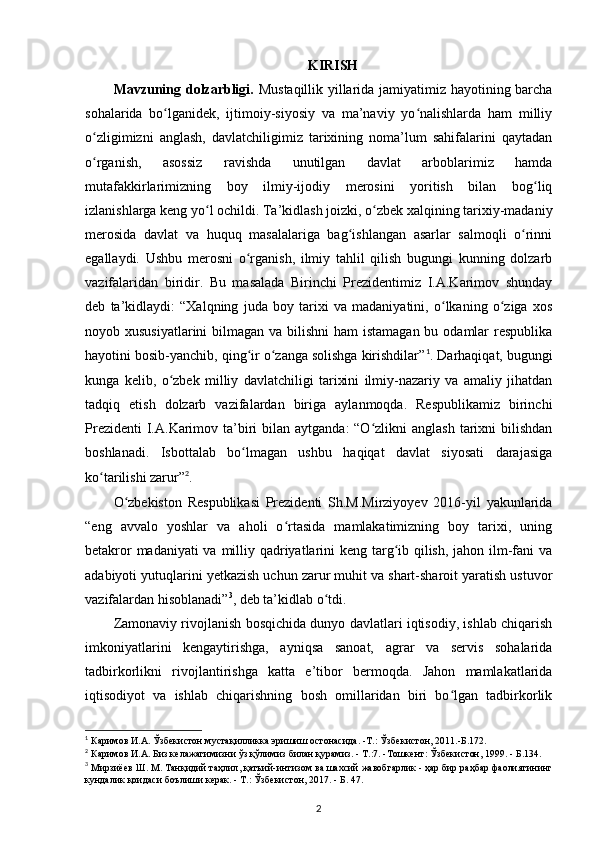 KIRISH
Mavzuning dolzarbligi.   Mustaqillik yillarida jamiyatimiz hayotining barcha
sohalarida   bo lganidek,   ijtimoiy-siyosiy   va   ma’naviy   yo nalishlarda   ham   milliyʻ ʻ
o zligimizni   anglash,   davlatchiligimiz   tarixining   noma’lum   sahifalarini   qaytadan	
ʻ
o rganish,   asossiz   ravishda   unutilgan   davlat   arboblarimiz   hamda
ʻ
mutafakkirlarimizning   boy   ilmiy-ijodiy   merosini   yoritish   bilan   bog liq	
ʻ
izlanishlarga keng yo l ochildi. Ta’kidlash joizki, o zbek xalqining tarixiy-madaniy	
ʻ ʻ
merosida   davlat   va   huquq   masalalariga   bag ishlangan   asarlar   salmoqli   o rinni	
ʻ ʻ
egallaydi.   Ushbu   merosni   o rganish,   ilmiy   tahlil   qilish   bugungi   kunning   dolzarb	
ʻ
vazifalaridan   biridir.   Bu   masalada   Birinchi   Prezidentimiz   I.A.Karimov   shunday
deb   ta’kidlaydi:   “Xalqning   juda   boy   tarixi   va   madaniyatini,   o lkaning   o ziga   xos	
ʻ ʻ
noyob xususiyatlarini  bilmagan va bilishni  ham  istamagan bu odamlar  respublika
hayotini bosib-yanchib, qing ir o zanga solishga kirishdilar”	
ʻ ʻ 1
. Darhaqiqat, bugungi
kunga   kelib,   o zbek   milliy   davlatchiligi   tarixini   ilmiy-nazariy   va   amaliy   jihatdan	
ʻ
tadqiq   etish   dolzarb   vazifalardan   biriga   aylanmoqda.   Respublikamiz   birinchi
Prezidenti  I.A.Karimov ta’biri  bilan aytganda:  “O zlikni  anglash  tarixni  bilishdan	
ʻ
boshlanadi.   Isbottalab   bo lmagan   ushbu   haqiqat   davlat   siyosati   darajasiga	
ʻ
ko tarilishi zarur”	
ʻ 2
.
O zbekiston   Respublikasi   Prezidenti   Sh.M.Mirziyoyev   2016-yil   yakunlarida	
ʻ
“eng   avvalo   yoshlar   va   aholi   o rtasida   mamlakatimizning   boy   tarixi,   uning	
ʻ
betakror  madaniyati  va milliy qadriyatlarini  keng targ ib qilish, jahon ilm-fani  va	
ʻ
adabiyoti yutuqlarini y е tkazish uchun zarur muhit va shart-sharoit yaratish ustuvor
vazifalardan hisoblanadi” 3
, deb ta’kidlab o tdi.	
ʻ
Zamonaviy rivojlanish bosqichida dunyo davlatlari iqtisodiy, ishlab chiqarish
imkoniyatlarini   kengaytirishga,   ayniqsa   sanoat,   agrar   va   servis   sohalarida
tadbirkorlikni   rivojlantirishga   katta   e’tibor   bermoqda.   Jahon   mamlakatlarida
iqtisodiyot   va   ishlab   chiqarishning   bosh   omillaridan   biri   bo lgan   tadbirkorlik	
ʻ
1
 Каримов   И . А .  Ўзбекистон   мустақилликка   эришиш   остонасида . - Т .:  Ўзбекистон , 2011.- Б .172.
2
  Каримов   И . А .  Биз   келажагимизни   ўз   қўлимиз   билан   қурамиз . -  Т .:7. - Тошкент :  Ўзбекистон , 1999. -  Б .134.
3
  Мирзиёев   Ш .  М .  Танқидий   таҳлил ,  қатъий - интизом   ва   шахсий   жавобгарлик  -  ҳар   бир   раҳбар   фаолиятининг
кундалик   қоидаси   боълиши   керак . -  Т .: Ў збекистон , 2017. -  Б . 47.
2 