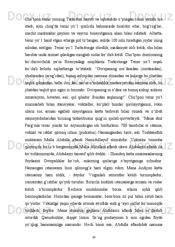 Cho lpon temir  yoining Turkiston hayoti  va  iqtisodida  o ynagan rolini  yaxshi  hisʻ ʻ
etadi,   ayni   chog‘da   temir   yo 1   qurilishi   bahonasida   hosildor   еrlar,   bog‘rog‘lar,	
ʻ
machit-madrasalar   payxon   va   vayron   boiayotganini   alam   bilan   eslatadi.   Albatta,
temir yo 1 band etgan еrlarga pul to langan, aslida 100 mln turadigan joylar ming	
ʻ ʻ
mlndan sotilgan. Temir yo 1 Turkistonga obodlik, madaniyat olib keldi, shu bilan	
ʻ
barobar unda xizmat qiladigan minglab ruslar ko chib keldi. Cho lpon chorizmning	
ʻ ʻ
ko chiruvchilik   ya’ni   Rossiyadagi   mujiklarni   Turkistonga   Temir   yo l   orqali	
ʻ ʻ
ko chib   kelishi   oqibatlariga   to xtaladi:   “Ovropaning   mo dasidan   (modasidan),
ʻ ʻ ʻ
shishasidan (arog‘idan), buzuq axloqidan namuna olmasdan va bularga bu jihatdan
taqlid qilmasdan, balki ilm, fan, san’at o xshashlik madaniyatidan namuna olub, bu	
ʻ
jihatdan taqlid qim ogim iz lozimdir. Ovropaning m o dasi va buzuq axloqi sizlarni	
ʻ
xonavayron,   bevatan,   asir,   qul   qiladur.   Bundan   saqlaning!”.   Cho lpon   temir   yo l	
ʻ ʻ
munosabati   bilan   stansiyalar,   vokzallar,   ko plab   binolar   qurilayotganini,   lekin	
ʻ
ularni   rus,   arman   egallab   olayotganini   katta   tashvish   bilan   yozadi   va   o zbek	
ʻ
sarmoyadorlaridan   birining   tashabbusini   qizg‘in   qoilab-quvvatlaydi:   “Mana   shul
Farg‘ona   temir   yoiida   bir   suyunodirgan   ish   bordurkim:   700   tanobcha   еr   istansa,
vokzal   va   isklat   qilmoq   ishini   (pudratini)   Namangandan   turib,   asli   Toshkandlik
muhtaram   Mulla   Abdulla   afandi   Hamidullayuf   olmishdur.   Vokzalni   tomosha
qilmoqchi bo iu b borganimizda Mulla Ablullani afandi ukosi Abdulaziz afandi ila
ko rishkonimizda, Abdulaziz taassuf qilib dediki: - Shundoq katta muassasalarning	
ʻ
foydasini   Ovropaliklar   ko rub,   onlarning   qoilariga   o tayotganiga   ochushur.	
ʻ ʻ
Namangan   istansasini   bino   qilmoqg‘a   ham   olgon   edim.   Mana   Andijon   katta
istansasini   ham   oldik,   -   deydur.   Vogunlab   sementlar   kelub   turmoqdadur,
sementdan g‘ishtlar qo yub tururlar. Birinchi boshlab istansalarga armani va ruslar	
ʻ
kelub   o tirmoqdadur.   Bechora   musulmonlar   boisa,   еrlarni   oylik   qilib	
ʻ
bermoqdadurlar.   Hozirdan   ijaraga   bermasalar,   bora-bora   oz   pul   bilan   sotub   ham
qo yorlar. Vokzalga yaqin еrlarda istonsa atrofida endi g ‘ayri millat ko rinmoqda	
ʻ ʻ
boshladi,   deydur.   Mana   shundoq   gaplarni   Abdulaziz   afandi   bilan   so zlashib	
ʻ
oiturdik.   Qarindoshlar,   diqqat   lozim.   So ng   pushaymon   b   oim   ogidan   foyda	
ʻ
yo qligi   hammamizga   maiumdir.   Hech   boim   asa,   Abdulla   afandidek   namuna	
ʻ
20 