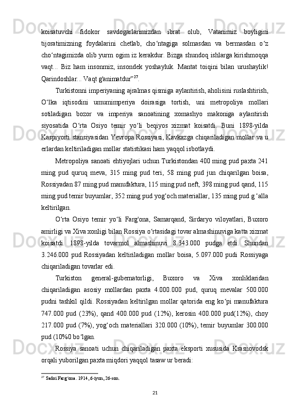 koisatuvchi   fidokor   savdogarlarimizdan   ibrat   olub,   Vatanimiz   boyligini
tijoratimizning   foydalarini   chetlab,   cho ntagiga   solmasdan   va   bermasdan   o zʻ ʻ
cho ntagimizda olib yurm ogim iz kerakdur. Bizga shundoq ishlarga kirishmoqqa	
ʻ
vaqt...   Biz   ham   insonmiz,   insondek   yoshayluk.   Mantat   toiqini   bilan   urushaylik!
Qarindoshlar... Vaqt g'animatdur” 27
.
Turkistonni imperiyaning ajralmas qismiga aylantirish, aholisini ruslashtirish,
O lka   iqtisodini   umumimperiya   doirasiga   tortish,   uni   metropoliya   mollari	
ʻ
sotiladigan   bozor   va   imperiya   sanoatining   xomashyo   makoniga   aylantirish
siyosatida   O rta   Osiyo   temir   yo li   beqiyos   xizmat   koisatdi.   Buni   1898-yilda	
ʻ ʻ
Kaspiyorti stansiyasidan Yevropa Rossiyasi, Kavkazga chiqariladigan mollar va u
еrlardan keltiriladigan mollar statistikasi ham yaqqol isbotlaydi. 
Metropoliya sanoati  ehtiyojlari uchun Turkistondan 400 ming pud paxta 241
ming   pud   quruq   meva,   315   ming   pud   teri,   58   ming   pud   jun   chiqarilgan   boisa,
Rossiyadan 87 ming pud manufaktura, 115 ming pud neft, 398 ming pud qand, 115
ming pud temir buyumlar, 352 ming pud yog‘och materiallar, 135 ming pud g ‘alla
keltirilgan.
O rta   Osiyo   temir   yo li   Farg'ona,   Samarqand,   Sirdaryo   viloyatlari,   Buxoro	
ʻ ʻ
amirligi va Xiva xonligi bilan Rossiya o rtasidagi tovar almashinuviga katta xizmat	
ʻ
koisatdi.   1898-yilda   tovarmol   almashinuvi   8.343.000   pudga   еtdi.   Shundan
3.246.000   pud   Rossiyadan   keltiriladigan   mollar   boisa,   5.097.000   pudi   Rossiyaga
chiqariladigan tovarlar edi. 
Turkiston   general-gubernatorligi,   Buxoro   va   Xiva   xonliklaridan
chiqariladigan   asosiy   mollardan   paxta   4.000.000   pud,   quruq   mevalar   500.000
pudni  tashkil  qildi. Rossiyadan  keltirilgan mollar  qatorida eng ko pi  manufaktura	
ʻ
747.000   pud   (23%),   qand   400.000   pud   (12%),   kerosin   400.000   pud(12%),   choy
217.000   pud   (7%),   yog‘och   materiallari   320.000   (10%),   temir   buyumlar   300.000
pud (10%0 bo lgan. 	
ʻ
Rossiya   sanoati   uchun   chiqariladigan   paxta   eksporti   xususida   Krasnovodsk
orqali yuborilgan paxta miqdori yaqqol tasaw ur beradi: 
27
  Sadoi   Farg ʻ ona . 1914, 6- iyun , 26- son .
21 