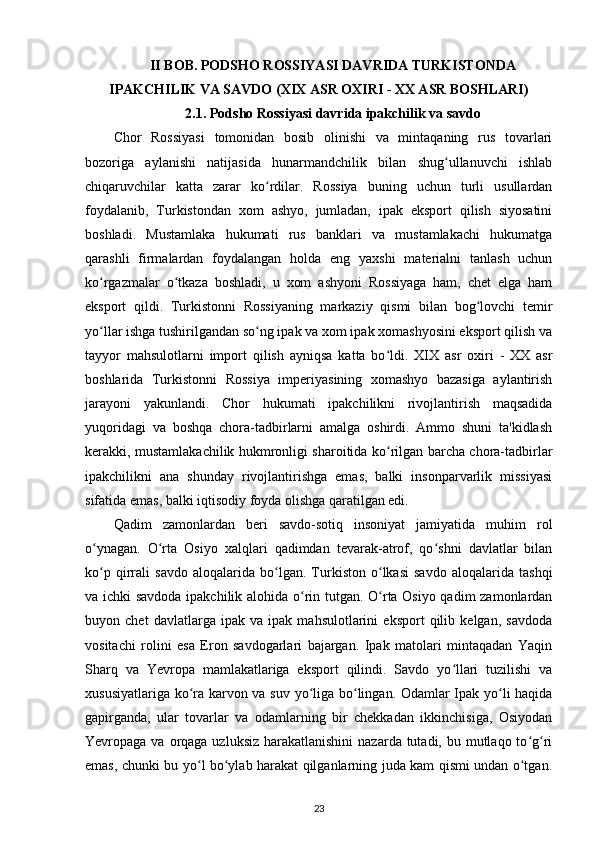 II BOB. PODSHO ROSSIYASI DAVRIDA TURKISTONDA
IPAKCHILIK VA SAVDO (XIX ASR OXIRI - XX ASR BOSHLARI)
2.1. Podsho Rossiyasi davrida ipakchilik va savdo
Chor   Rossiyasi   tomonidan   bosib   olinishi   va   mintaqaning   rus   tovarlari
bozoriga   aylanishi   natijasida   hunarmandchilik   bilan   shug ullanuvchi   ishlabʻ
chiqaruvchilar   katta   zarar   ko rdilar.   Rossiya   buning   uchun   turli   usullardan	
ʻ
foydalanib,   Turkistondan   xom   ashyo,   jumladan,   ipak   eksport   qilish   siyosatini
boshladi.   Mustamlaka   hukumati   rus   banklari   va   mustamlakachi   hukumatga
qarashli   firmalardan   foydalangan   holda   eng   yaxshi   materialni   tanlash   uchun
ko rgazmalar   o tkaza   boshladi,   u   xom   ashyoni   Rossiyaga   ham,   chet   elga   ham	
ʻ ʻ
eksport   qildi.   Turkistonni   Rossiyaning   markaziy   qismi   bilan   bog lovchi   temir	
ʻ
yo llar ishga tushirilgandan so ng ipak va xom ipak xomashyosini eksport qilish va	
ʻ ʻ
tayyor   mahsulotlarni   import   qilish   ayniqsa   katta   bo ldi.   XIX   asr   oxiri   -   XX   asr	
ʻ
boshlarida   Turkistonni   Rossiya   imperiyasining   xomashyo   bazasiga   aylantirish
jarayoni   yakunlandi.   Chor   hukumati   ipakchilikni   rivojlantirish   maqsadida
yuqoridagi   va   boshqa   chora-tadbirlarni   amalga   oshirdi.   Ammo   shuni   ta'kidlash
kerakki, mustamlakachilik hukmronligi sharoitida ko rilgan barcha chora-tadbirlar
ʻ
ipakchilikni   ana   shunday   rivojlantirishga   emas,   balki   insonparvarlik   missiyasi
sifatida emas, balki iqtisodiy foyda olishga qaratilgan edi.
Qadim   zamonlardan   beri   savdo-sotiq   insoniyat   jamiyatida   muhim   rol
o ynagan.   O rta   Osiyo   xalqlari   qadimdan   tevarak-atrof,   qo shni   davlatlar   bilan	
ʻ ʻ ʻ
ko p   qirrali   savdo   aloqalarida   bo lgan.   Turkiston   o lkasi   savdo   aloqalarida   tashqi
ʻ ʻ ʻ
va ichki savdoda ipakchilik alohida o rin tutgan. O rta Osiyo qadim zamonlardan	
ʻ ʻ
buyon   chet   davlatlarga   ipak   va   ipak   mahsulotlarini   eksport   qilib   kelgan,   savdoda
vositachi   rolini   esa   Eron   savdogarlari   bajargan.   Ipak   matolari   mintaqadan   Yaqin
Sharq   va   Yevropa   mamlakatlariga   eksport   qilindi.   Savdo   yo llari   tuzilishi   va	
ʻ
xususiyatlariga ko ra karvon va suv yo liga bo lingan. Odamlar Ipak yo li haqida	
ʻ ʻ ʻ ʻ
gapirganda,   ular   tovarlar   va   odamlarning   bir   chekkadan   ikkinchisiga,   Osiyodan
Yevropaga va orqaga uzluksiz  harakatlanishini  nazarda tutadi, bu mutlaqo to g ri	
ʻ ʻ
emas, chunki bu yo l bo ylab harakat qilganlarning juda kam qismi undan o tgan.	
ʻ ʻ ʻ
23 