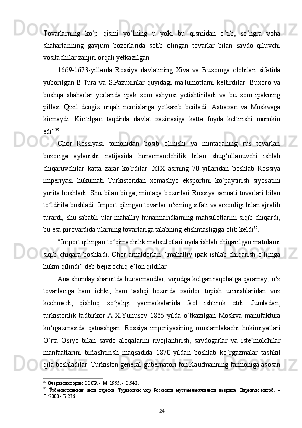 Tovarlarning   ko p   qismi   yo lning   u   yoki   bu   qismidan   o tib,   so ngra   vohaʻ ʻ ʻ ʻ
shaharlarining   gavjum   bozorlarida   sotib   olingan   tovarlar   bilan   savdo   qiluvchi
vositachilar zanjiri orqali yetkazilgan.
1669-1673-yillarda   Rossiya   davlatining   Xiva   va   Buxoroga   elchilari   sifatida
yuborilgan   B.Tura   va   S.Pazuxinlar   quyidagi   ma'lumotlarni   keltirdilar:   Buxoro   va
boshqa   shaharlar   yerlarida   ipak   xom   ashyosi   yetishtiriladi   va   bu   xom   ipakning
pillasi   Qizil   dengiz   orqali   nemislarga   yetkazib   beriladi.   Astraxan   va   Moskvaga
kirmaydi.   Kiritilgan   taqdirda   davlat   xazinasiga   katta   foyda   keltirishi   mumkin
edi” 29
.
Chor   Rossiyasi   tomonidan   bosib   olinishi   va   mintaqaning   rus   tovarlari
bozoriga   aylanishi   natijasida   hunarmandchilik   bilan   shug ullanuvchi   ishlab	
ʻ
chiqaruvchilar   katta   zarar   ko rdilar.   XIX   asrning   70-yillaridan   boshlab   Rossiya	
ʻ
imperiyasi   hukumati   Turkistondan   xomashyo   eksportini   ko paytirish   siyosatini	
ʻ
yurita boshladi. Shu bilan birga, mintaqa bozorlari Rossiya sanoati  tovarlari bilan
to ldirila boshladi. Import qilingan tovarlar o zining sifati va arzonligi bilan ajralib	
ʻ ʻ
turardi, shu sababli  ular mahalliy hunarmandlarning mahsulotlarini siqib chiqardi,
bu esa pirovardida ularning tovarlariga talabning etishmasligiga olib keldi 30
.
“Import qilingan to qimachilik mahsulotlari uyda ishlab chiqarilgan matolarni	
ʻ
siqib   chiqara   boshladi.   Chor   amaldorlari   “mahalliy   ipak   ishlab   chiqarish   o limga	
ʻ
hukm qilindi” deb bejiz ochiq e’lon qildilar.
Ana shunday sharoitda hunarmandlar, vujudga kelgan raqobatga qaramay, o z	
ʻ
tovarlariga   ham   ichki,   ham   tashqi   bozorda   xaridor   topish   urinishlaridan   voz
kechmadi,   qishloq   xo jaligi   yarmarkalarida   faol   ishtirok   etdi.   Jumladan,	
ʻ
turkistonlik   tadbirkor   A.X.Yunusov   1865-yilda   o tkazilgan   Moskva   manufaktura	
ʻ
ko rgazmasida   qatnashgan.   Rossiya   imperiyasining   mustamlakachi   hokimiyatlari	
ʻ
O rta   Osiyo   bilan   savdo   aloqalarini   rivojlantirish,   savdogarlar   va   iste molchilar
ʻ ʼ
manfaatlarini   birlashtirish   maqsadida   1870-yildan   boshlab   ko rgazmalar   tashkil	
ʻ
qila boshladilar. Turkiston general-gubernatori fon Kaufmanning farmoniga asosan
29
 Очерки истории СССР. - М.:1955. - С.543.
30
  Ўзбекистоннинг   янги   тарихи.   Туркистон   чор   Россияси   мустамлакачилиги   даврида.   Биринчи   китоб.   –
Т.:2000 - Б.236.
24