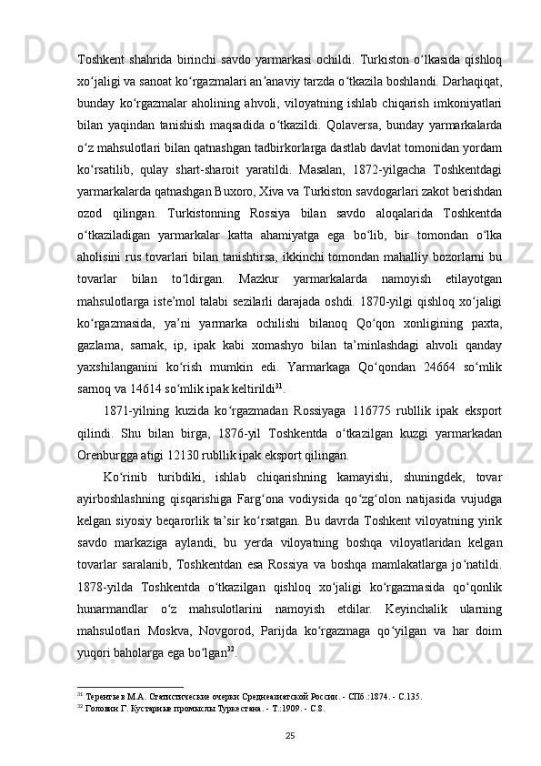 Toshkent   shahrida   birinchi   savdo   yarmarkasi   ochildi.  Turkiston   o lkasida   qishloqʻ
xo jaligi va sanoat ko rgazmalari an anaviy tarzda o tkazila boshlandi. Darhaqiqat,	
ʻ ʻ ʼ ʻ
bunday   ko rgazmalar   aholining   ahvoli,   viloyatning   ishlab   chiqarish   imkoniyatlari	
ʻ
bilan   yaqindan   tanishish   maqsadida   o tkazildi.   Qolaversa,   bunday   yarmarkalarda	
ʻ
o z mahsulotlari bilan qatnashgan tadbirkorlarga dastlab davlat tomonidan yordam	
ʻ
ko rsatilib,   qulay   shart-sharoit   yaratildi.   Masalan,   1872-yilgacha   Toshkentdagi
ʻ
yarmarkalarda qatnashgan Buxoro, Xiva va Turkiston savdogarlari zakot berishdan
ozod   qilingan.   Turkistonning   Rossiya   bilan   savdo   aloqalarida   Toshkentda
o tkaziladigan   yarmarkalar   katta   ahamiyatga   ega   bo lib,   bir   tomondan   o lka
ʻ ʻ ʻ
aholisini  rus tovarlari  bilan tanishtirsa,  ikkinchi tomondan mahalliy bozorlarni  bu
tovarlar   bilan   to ldirgan.   Mazkur   yarmarkalarda   namoyish   etilayotgan	
ʻ
mahsulotlarga iste’mol  talabi  sezilarli darajada oshdi. 1870-yilgi  qishloq xo jaligi	
ʻ
ko rgazmasida,   ya’ni   yarmarka   ochilishi   bilanoq   Qo qon   xonligining   paxta,	
ʻ ʻ
gazlama,   sarnak,   ip,   ipak   kabi   xomashyo   bilan   ta’minlashdagi   ahvoli   qanday
yaxshilanganini   ko rish   mumkin   edi.   Yarmarkaga   Qo qondan   24664   so mlik	
ʻ ʻ ʻ
sarnoq va 14614 so mlik ipak keltirildi
ʻ 31
.
1871-yilning   kuzida   ko rgazmadan   Rossiyaga   116775   rubllik   ipak   eksport	
ʻ
qilindi.   Shu   bilan   birga,   1876-yil   Toshkentda   o tkazilgan   kuzgi   yarmarkadan	
ʻ
Orenburgga atigi 12130 rubllik ipak eksport qilingan.
Ko rinib   turibdiki,   ishlab   chiqarishning   kamayishi,   shuningdek,   tovar	
ʻ
ayirboshlashning   qisqarishiga   Farg ona   vodiysida   qo zg olon   natijasida   vujudga	
ʻ ʻ ʻ
kelgan  siyosiy   beqarorlik  ta’sir   ko rsatgan.   Bu  davrda  Toshkent  viloyatning  yirik
ʻ
savdo   markaziga   aylandi,   bu   yerda   viloyatning   boshqa   viloyatlaridan   kelgan
tovarlar   saralanib,   Toshkentdan   esa   Rossiya   va   boshqa   mamlakatlarga   jo natildi.	
ʻ
1878-yilda   Toshkentda   o tkazilgan   qishloq   xo jaligi   ko rgazmasida   qo qonlik	
ʻ ʻ ʻ ʻ
hunarmandlar   o z   mahsulotlarini   namoyish   etdilar.   Keyinchalik   ularning	
ʻ
mahsulotlari   Moskva,   Novgorod,   Parijda   ko rgazmaga   qo yilgan   va   har   doim	
ʻ ʻ
yuqori baholarga ega bo lgan	
ʻ 32
.
31
 Терентьев М.А. Статистические очерки Среднеазиатской России. - СПб.:1874. - С.135.
32
 Головин Г. Кустарные промыслы Туркестана. - Т.:1909. - С.8.
25 