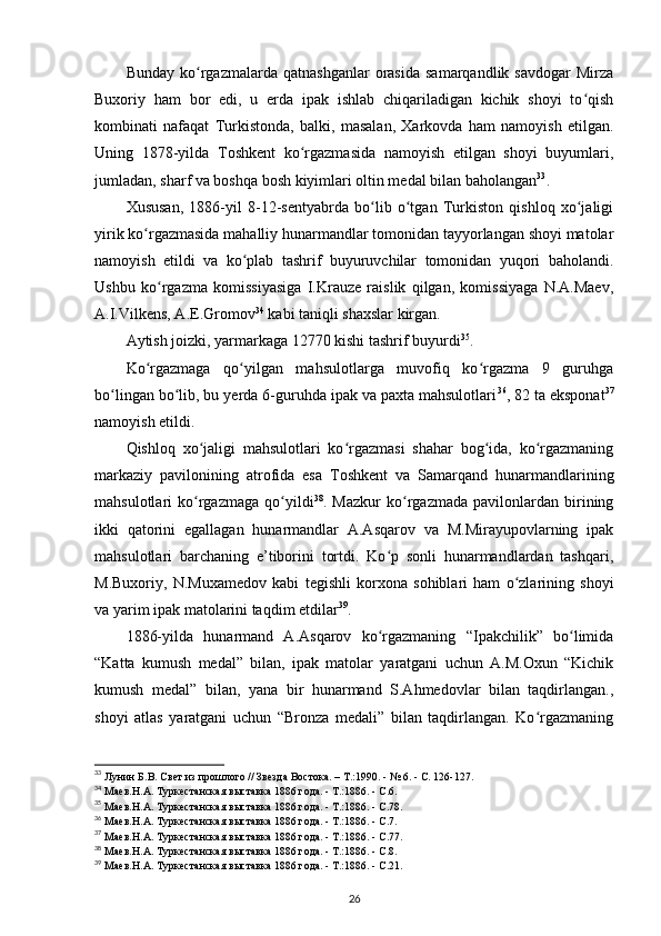 Bunday   ko rgazmalarda   qatnashganlar   orasida   samarqandlik   savdogar   Mirzaʻ
Buxoriy   ham   bor   edi,   u   erda   ipak   ishlab   chiqariladigan   kichik   shoyi   to qish	
ʻ
kombinati   nafaqat   Turkistonda,   balki,   masalan,   Xarkovda   ham   namoyish   etilgan.
Uning   1878-yilda   Toshkent   ko rgazmasida   namoyish   etilgan   shoyi   buyumlari,	
ʻ
jumladan, sharf va boshqa bosh kiyimlari oltin medal bilan baholangan 33
.
Xususan,   1886-yil   8-12-sentyabrda   bo lib   o tgan   Turkiston   qishloq   xo jaligi	
ʻ ʻ ʻ
yirik ko rgazmasida mahalliy hunarmandlar tomonidan tayyorlangan shoyi matolar	
ʻ
namoyish   etildi   va   ko plab   tashrif   buyuruvchilar   tomonidan   yuqori   baholandi.	
ʻ
Ushbu   ko rgazma   komissiyasiga   I.Krauze   raislik   qilgan,   komissiyaga   N.A.Maev,	
ʻ
A.I.Vilkens, A.E.Gromov 34
 kabi taniqli shaxslar kirgan.
Aytish joizki, yarmarkaga 12770 kishi tashrif buyurdi 35
.
Ko rgazmaga   qo yilgan   mahsulotlarga   muvofiq   ko rgazma   9   guruhga	
ʻ ʻ ʻ
bo lingan bo lib, bu yerda 6-guruhda ipak va paxta mahsulotlari	
ʻ ʻ 36
, 82 ta eksponat 37
namoyish etildi.
Qishloq   xo jaligi   mahsulotlari   ko rgazmasi   shahar   bog ida,   ko rgazmaning	
ʻ ʻ ʻ ʻ
markaziy   pavilonining   atrofida   esa   Toshkent   va   Samarqand   hunarmandlarining
mahsulotlari   ko rgazmaga   qo yildi
ʻ ʻ 38
.   Mazkur   ko rgazmada   pavilonlardan   birining	ʻ
ikki   qatorini   egallagan   hunarmandlar   A.Asqarov   va   M.Mirayupovlarning   ipak
mahsulotlari   barchaning   e’tiborini   tortdi.   Ko p   sonli   hunarmandlardan   tashqari,	
ʻ
M.Buxoriy,   N.Muxamedov   kabi   tegishli   korxona   sohiblari   ham   o zlarining   shoyi	
ʻ
va yarim ipak matolarini taqdim etdilar 39
.
1886-yilda   hunarmand   A.Asqarov   ko rgazmaning   “Ipakchilik”   bo limida	
ʻ ʻ
“Katta   kumush   medal”   bilan,   ipak   matolar   yaratgani   uchun   A.M.Oxun   “Kichik
kumush   medal”   bilan,   yana   bir   hunarmand   S.Ahmedovlar   bilan   taqdirlangan.,
shoyi   atlas   yaratgani   uchun   “Bronza   medali”   bilan   taqdirlangan.   Ko rgazmaning	
ʻ
33
 Лунин Б.В. Свет из прошлого // Звезда Востока. – Т.:1990. - № 6. - С. 126-127.
34
 Маев.Н.А. Туркестанская выставка 1886 года. - Т.:1886. - С.6.
35
 Маев.Н.А. Туркестанская выставка 1886 года. - Т.:1886. - С.78.
36
 Маев.Н.А. Туркестанская выставка 1886 года. - Т.:1886. - С.7.
37
 Маев.Н.А. Туркестанская выставка 1886 года. - Т.:1886. - С.77. 
38
 Маев.Н.А. Туркестанская выставка 1886 года. - Т.:1886. - С.8.
39
 Маев.Н.А. Туркестанская выставка 1886 года. - Т.:1886. - С.21.
26