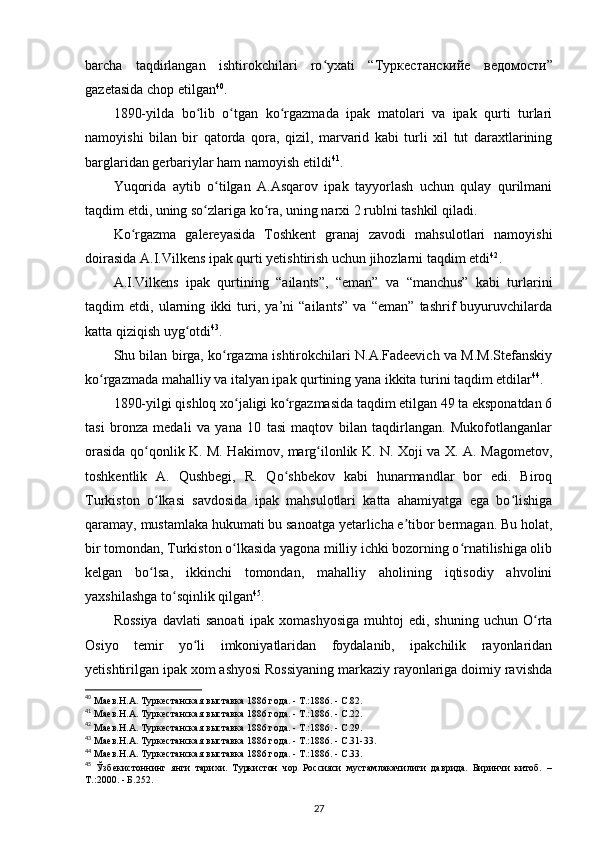 barcha   taqdirlangan   ishtirokchilari   ro yxati   “ʻ Туркестанскийе   ведомости ”
gazetasida chop etilgan 40
.
1890-yilda   bo lib   o tgan   ko rgazmada   ipak   matolari   va   ipak   qurti   turlari	
ʻ ʻ ʻ
namoyishi   bilan   bir   qatorda   qora,   qizil,   marvarid   kabi   turli   xil   tut   daraxtlarining
barglaridan gerbariylar ham namoyish etildi 41
.
Yuqorida   aytib   o tilgan   A.Asqarov   ipak   tayyorlash   uchun   qulay   qurilmani	
ʻ
taqdim etdi, uning so zlariga ko ra, uning narxi 2 rublni tashkil qiladi.	
ʻ ʻ
Ko rgazma   galereyasida   Toshkent   granaj   zavodi   mahsulotlari   namoyishi	
ʻ
doirasida A.I.Vilkens ipak qurti yetishtirish uchun jihozlarni taqdim etdi 42
.
A.I.Vilkens   ipak   qurtining   “ailants”,   “eman”   va   “manchus”   kabi   turlarini
taqdim   etdi,   ularning   ikki   turi,   ya’ni   “ailants”   va   “eman”   tashrif   buyuruvchilarda
katta qiziqish uyg otdi	
ʻ 43
.
Shu bilan birga, ko rgazma ishtirokchilari N.A.Fadeevich va M.M.Stefanskiy	
ʻ
ko rgazmada mahalliy va italyan ipak qurtining yana ikkita turini taqdim etdilar	
ʻ 44
.
1890-yilgi qishloq xo jaligi ko rgazmasida taqdim etilgan 49 ta eksponatdan 6	
ʻ ʻ
tasi   bronza   medali   va   yana   10   tasi   maqtov   bilan   taqdirlangan.   Mukofotlanganlar
orasida qo qonlik K. M. Hakimov, marg ilonlik K. N. Xoji va X. A. Magometov,	
ʻ ʻ
toshkentlik   A.   Qushbegi,   R.   Qo shbekov   kabi   hunarmandlar   bor   edi.   Biroq	
ʻ
Turkiston   o lkasi   savdosida   ipak   mahsulotlari   katta   ahamiyatga   ega   bo lishiga	
ʻ ʻ
qaramay, mustamlaka hukumati bu sanoatga yetarlicha e tibor bermagan. Bu holat,	
ʼ
bir tomondan, Turkiston o lkasida yagona milliy ichki bozorning o rnatilishiga olib	
ʻ ʻ
kelgan   bo lsa,   ikkinchi   tomondan,   mahalliy   aholining   iqtisodiy   ahvolini	
ʻ
yaxshilashga to sqinlik qilgan	
ʻ 45
.
Rossiya   davlati  sanoati   ipak  xomashyosiga   muhtoj  edi,  shuning  uchun O rta	
ʻ
Osiyo   temir   yo li   imkoniyatlaridan   foydalanib,   ipakchilik   rayonlaridan	
ʻ
yetishtirilgan ipak xom ashyosi Rossiyaning markaziy rayonlariga doimiy ravishda
40
 Маев.Н.А. Туркестанская выставка 1886 года. - Т.:1886. - С.82.
41
 Маев.Н.А. Туркестанская выставка 1886 года. - Т.:1886. - С.22.
42
 Маев.Н.А. Туркестанская выставка 1886 года. - Т.:1886. - С.29.
43
 Маев.Н.А. Туркестанская выставка 1886 года. - Т.:1886. - С.31-33.
44
 Маев.Н.А. Туркестанская выставка 1886 года. - Т.:1886. - С.33.
45
  Ўзбекистоннинг   янги   тарихи.   Туркистон   чор   Россияси   мустамлакачилиги   даврида.   Биринчи   китоб.   –
Т.:2000. - Б.252.
27 