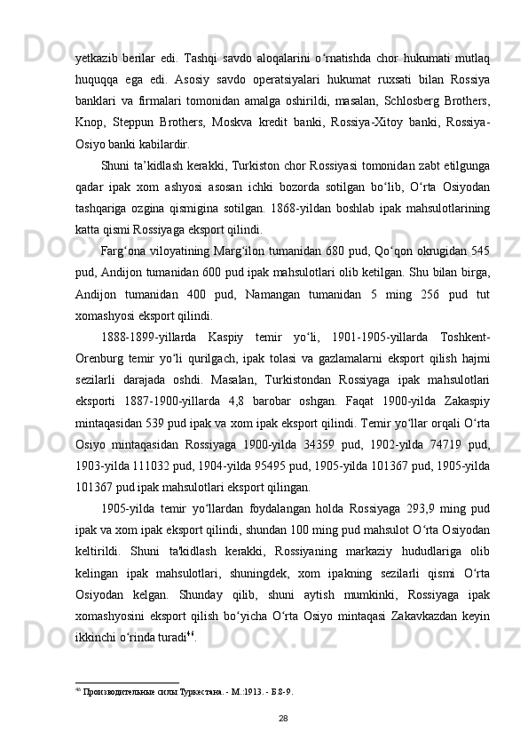 yetkazib   berilar   edi.   Tashqi   savdo   aloqalarini   o rnatishda   chor   hukumati   mutlaqʻ
huquqqa   ega   edi.   Asosiy   savdo   operatsiyalari   hukumat   ruxsati   bilan   Rossiya
banklari   va   firmalari   tomonidan   amalga   oshirildi,   masalan,   Schlosberg   Brothers,
Knop,   Steppun   Brothers,   Moskva   kredit   banki,   Rossiya-Xitoy   banki,   Rossiya-
Osiyo banki kabilardir.
Shuni ta’kidlash kerakki, Turkiston chor Rossiyasi  tomonidan zabt etilgunga
qadar   ipak   xom   ashyosi   asosan   ichki   bozorda   sotilgan   bo lib,   O rta   Osiyodan	
ʻ ʻ
tashqariga   ozgina   qismigina   sotilgan.   1868-yildan   boshlab   ipak   mahsulotlarining
katta qismi Rossiyaga eksport qilindi.
Farg ona viloyatining Marg ilon tumanidan  680 pud, Qo qon okrugidan 545	
ʻ ʻ ʻ
pud, Andijon tumanidan 600 pud ipak mahsulotlari olib ketilgan. Shu bilan birga,
Andijon   tumanidan   400   pud,   Namangan   tumanidan   5   ming   256   pud   tut
xomashyosi eksport qilindi.
1888-1899-yillarda   Kaspiy   temir   yo li,   1901-1905-yillarda   Toshkent-	
ʻ
Orenburg   temir   yo li   qurilgach,   ipak   tolasi   va   gazlamalarni   eksport   qilish   hajmi	
ʻ
sezilarli   darajada   oshdi.   Masalan,   Turkistondan   Rossiyaga   ipak   mahsulotlari
eksporti   1887-1900-yillarda   4,8   barobar   oshgan.   Faqat   1900-yilda   Zakaspiy
mintaqasidan 539 pud ipak va xom ipak eksport qilindi. Temir yo llar orqali O rta	
ʻ ʻ
Osiyo   mintaqasidan   Rossiyaga   1900-yilda   34359   pud,   1902-yilda   74719   pud,
1903-yilda 111032 pud, 1904-yilda 95495 pud, 1905-yilda 101367 pud, 1905-yilda
101367 pud ipak mahsulotlari eksport qilingan.
1905-yilda   temir   yo llardan   foydalangan   holda   Rossiyaga   293,9   ming   pud	
ʻ
ipak va xom ipak eksport qilindi, shundan 100 ming pud mahsulot O rta Osiyodan	
ʻ
keltirildi.   Shuni   ta'kidlash   kerakki,   Rossiyaning   markaziy   hududlariga   olib
kelingan   ipak   mahsulotlari,   shuningdek,   xom   ipakning   sezilarli   qismi   O rta	
ʻ
Osiyodan   kelgan.   Shunday   qilib,   shuni   aytish   mumkinki,   Rossiyaga   ipak
xomashyosini   eksport   qilish   bo yicha   O rta   Osiyo   mintaqasi   Zakavkazdan   keyin	
ʻ ʻ
ikkinchi o rinda turadi	
ʻ 46
.
46
 Производительные силы Туркестана. - М.:1913. - Б.8-9.
28 