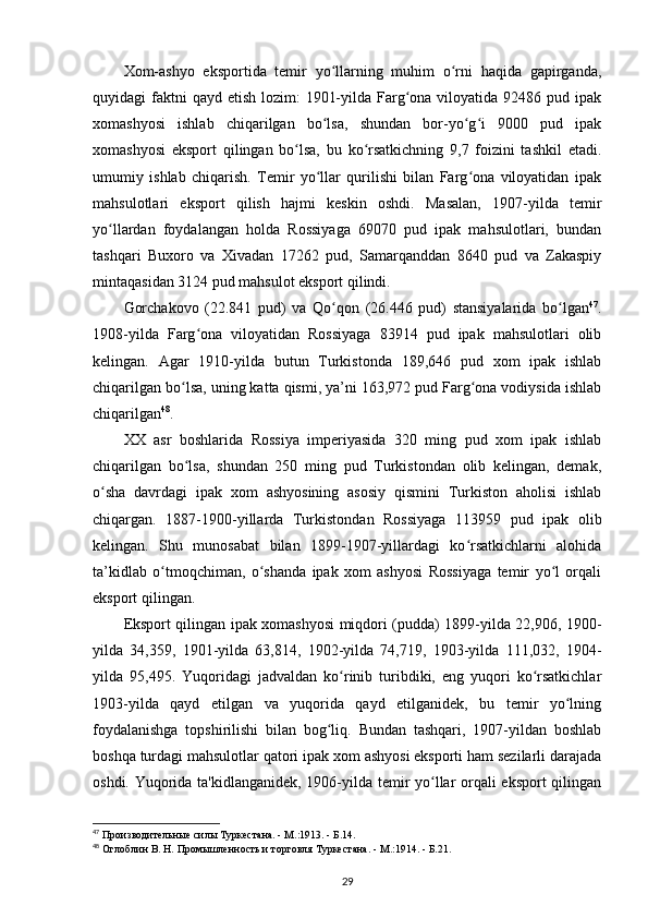 Xom-ashyo   eksportida   temir   yo llarning   muhim   o rni   haqida   gapirganda,ʻ ʻ
quyidagi  faktni  qayd  etish lozim:  1901-yilda Farg ona viloyatida 92486 pud ipak	
ʻ
xomashyosi   ishlab   chiqarilgan   bo lsa,   shundan   bor-yo g i   9000   pud   ipak	
ʻ ʻ ʻ
xomashyosi   eksport   qilingan   bo lsa,   bu   ko rsatkichning   9,7   foizini   tashkil   etadi.	
ʻ ʻ
umumiy   ishlab   chiqarish.   Temir   yo llar   qurilishi   bilan   Farg ona   viloyatidan   ipak	
ʻ ʻ
mahsulotlari   eksport   qilish   hajmi   keskin   oshdi.   Masalan,   1907-yilda   temir
yo llardan   foydalangan   holda   Rossiyaga   69070   pud   ipak   mahsulotlari,   bundan	
ʻ
tashqari   Buxoro   va   Xivadan   17262   pud,   Samarqanddan   8640   pud   va   Zakaspiy
mintaqasidan 3124 pud mahsulot eksport qilindi.
Gorchakovo   (22.841   pud)   va   Qo qon   (26.446   pud)   stansiyalarida   bo lgan	
ʻ ʻ 47
.
1908-yilda   Farg ona   viloyatidan   Rossiyaga   83914   pud   ipak   mahsulotlari   olib	
ʻ
kelingan.   Agar   1910-yilda   butun   Turkistonda   189,646   pud   xom   ipak   ishlab
chiqarilgan bo lsa, uning katta qismi, ya’ni 163,972 pud Farg ona vodiysida ishlab	
ʻ ʻ
chiqarilgan 48
.
XX   asr   boshlarida   Rossiya   imperiyasida   320   ming   pud   xom   ipak   ishlab
chiqarilgan   bo lsa,   shundan   250   ming   pud   Turkistondan   olib   kelingan,   demak,
ʻ
o sha   davrdagi   ipak   xom   ashyosining   asosiy   qismini   Turkiston   aholisi   ishlab	
ʻ
chiqargan.   1887-1900-yillarda   Turkistondan   Rossiyaga   113959   pud   ipak   olib
kelingan.   Shu   munosabat   bilan   1899-1907-yillardagi   ko rsatkichlarni   alohida	
ʻ
ta’kidlab   o tmoqchiman,   o shanda   ipak   xom   ashyosi   Rossiyaga   temir   yo l   orqali	
ʻ ʻ ʻ
eksport qilingan.
Eksport qilingan ipak xomashyosi miqdori (pudda) 1899-yilda 22,906, 1900-
yilda   34,359,   1901-yilda   63,814,   1902-yilda   74,719,   1903-yilda   111,032,   1904-
yilda   95,495.   Yuqoridagi   jadvaldan   ko rinib   turibdiki,   eng   yuqori   ko rsatkichlar	
ʻ ʻ
1903-yilda   qayd   etilgan   va   yuqorida   qayd   etilganidek,   bu   temir   yo lning	
ʻ
foydalanishga   topshirilishi   bilan   bog liq.   Bundan   tashqari,   1907-yildan   boshlab	
ʻ
boshqa turdagi mahsulotlar qatori ipak xom ashyosi eksporti ham sezilarli darajada
oshdi. Yuqorida ta'kidlanganidek, 1906-yilda temir yo llar orqali eksport qilingan	
ʻ
47
 Производительные силы Туркестана. - М.:1913. - Б.14.
48
 Оглоблин В. Н. Промышленность и торговля Туркестана. - М.:1914. - Б.21.
29 