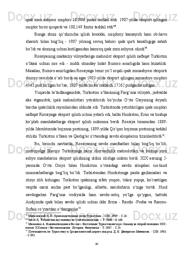 ipak xom  ashyosi  miqdori 103996 pudni tashkil  etdi. 1907-yilda eksport qilingan
miqdor biroz qisqardi va 100,149 funtni tashkil etdi 49
.
Bunga   shuni   qo shimcha   qilish   kerakki,   miqdoriy   kamayish   ham   ob-havoʻ
sharoiti   bilan   bog liq   -   1907   yilning   sovuq   bahori   ipak   qurti   kasalligiga   sabab	
ʻ
bo ldi va shuning uchun kutilganidan kamroq ipak xom ashyosi olindi	
ʻ 50
.
Rossiyaning markaziy viloyatlariga mahsulot eksport qilish nafaqat Turkiston
o lkasi   uchun   xos   edi   -   xuddi   shunday   holat   Buxoro   amirligida   ham   kuzatildi.
ʻ
Masalan, Buxoro amirligidan Rossiyaga temir yo l orqali ipak xomashyosi eksporti	
ʻ
doimiy ravishda o sib bordi va agar 1903-yilda eksport qilingan xomashyo miqdori	
ʻ
4542 pud bo lgan bo lsa, 1907-yilda bu ko rsatkich 17262 pudgacha oshgan.	
ʻ ʻ ʻ
Yuqorida ta kidlanganidek, Turkiston o lkasining Farg ona viloyati, jadvalda	
ʼ ʻ ʻ
aks   etganidek,   ipak   mahsulotlari   yetishtirish   bo yicha   O rta   Osiyoning   deyarli	
ʻ ʻ
barcha ipakchilik rayonlaridan oldinda edi. Turkistonda yetishtirilgan ipak miqdori
nafaqat Rossiyaga eksport qilish uchun yetarli edi, balki Hindiston, Eron va boshqa
ko plab   mamlakatlarga   eksport   qilish   imkonini   berdi.   Rossiya   tomonidan   1889-	
ʻ
yilda Irkeshtomda bojxona postining, 1899-yilda Qo qon bojxona postining tashkil	
ʻ
etilishi Turkiston o lkasi va Qashg ar o rtasidagi savdo aloqalarini tizimlashtirdi	
ʻ ʻ ʻ 51
.
Bu,   birinchi   navbatda,   Rossiyaning   savdo   manfaatlari   bilan   bog liq   bo lib,	
ʻ ʻ
metropolga   Sharqiy   Turkistonga   zarur   chorvachilik   mahsulotlari   va   boshqa   xom
ashyo   manbalarini   eksport   qilishning   oldini   olishga   imkon   berdi.   XIX   asrning   2-
yarmida   O rta   Osiyo   bilan   Hindiston   o rtasidagi   savdo   aloqalari   rus-hind	
ʻ ʻ
munosabatlariga   bog liq   bo ldi.   Turkistondan   Hindistonga   paxta   gazlamalari   va	
ʻ ʻ
shoyi   olib   kelingan.   Turkiston   ipakining   sifati   yuqori,   tolasi   yupqa,   ko rsatilgan	
ʻ
vaqtda   narxi   ancha   past   bo lganligi,   albatta,   xaridorlarni   o ziga   tortdi.   Hind	
ʻ ʻ
savdogarlari   Farg ona   vodiysida   ham   savdo-sotiq   yo lga   qo ygan,   hattoki	
ʻ ʻ ʻ
Andijonda   ipak   bilan   savdo   qilish   uchun   ikki   firma   -   Rambi   -Posha   va   Ramsu-
Sufani ro yxatdan o tkazganlar	
ʻ ʻ 52
.
49
 Малаховский Н. И. Производственные силы Туркестана. - СПб.:1909. - С.16.
50
 Зиёев Ҳ. Ўзбекистон мустамлака ва зулм исканжасида. – Т.:2006. - Б.160.
51
 Махкамов А. Взаимоотношения России с Восточным Туркестаном через Коканд во второй половине XIX -
начале XX веков / Востоковедение. История. Филология. - Т.:1987. - С.24. 
52
 Путеводитель по Туркестану и Среднеазиатской дороге под ред. Д. И. Дмитриева-Мамонова. - СПб.:1903.
- С.393.
30 