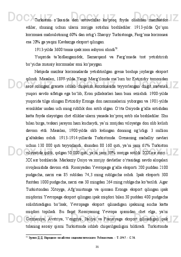 Turkiston   o lkasida   don   sotuvchilar   ko proq   foyda   olishdan   manfaatdorʻ ʻ
edilar,   shuning   uchun   ularni   xorijga   sotishni   boshladilar.   1913-yilda   Qo qon	
ʻ
korxonasi mahsulotining 60% dan ortig i Sharqiy Turkistonga, Farg ona korxonasi	
ʻ ʻ
esa 20% ga yaqini Kavkazga eksport qilingan.
1913-yilda 3600 tonna ipak xom ashyosi olindi 53
.
Yuqorida   ta kidlanganidek,   Samarqand   va   Farg onada   tost   yetishtirish	
ʼ ʻ
bo yicha xususiy korxonalar soni ko paygan.	
ʻ ʻ
Natijada   mazkur   korxonalarda   yetishtirilgan   grena   boshqa   joylarga   eksport
qilindi.   Masalan,   1899-yilda   Yangi   Marg ilonda   ma’lum   bir   Evtixidiy   tomonidan	
ʻ
asos   solingan   granata   ishlab   chiqarish   korxonasida   tayyorlangan   chigit   materiali
yuqori   savdo   sifatiga   ega   bo lib,   Eron   pillakorlari   ham   buni   sezishdi.   1900-yilda	
ʻ
yuqorida tilga olingan Evtixidiy Eronga don namunalarini yuborgan va 1901-yilda
eronliklar undan uch ming rubllik don sotib olgan. O rta Osiyoda g alla sotishdan	
ʻ ʻ
katta foyda olayotgan chet elliklar ularni yanada ko proq sotib ola boshladilar. Shu	
ʻ
bilan birga, teskari jarayon ham kuchaydi, ya’ni xorijdan viloyatga don olib kelish
davom   etdi.   Masalan,   1900-yilda   olib   kelingan   donning   og irligi   3   million	
ʻ
g altakdan   oshdi.   1913-1914-yillarda   Turkistonda.   Grenaning   mahalliy   navlari	
ʻ
uchun   130   000   quti   tayyorlandi,   shundan   80   160   quti,   ya’ni   jami   61%   Turkiston
viloyatida qoldi, qolgan 50 000 quti, ya’ni jami 39% xorijga sotildi. XIX asr oxiri -
XX asr boshlarida. Markaziy Osiyo va xorijiy davlatlar o rtasidagi savdo aloqalari	
ʻ
rivojlanishda davom etdi. Rossiyadan Yevropaga g alla eksporti 200 puddan 2100	
ʻ
pudgacha,   narxi   esa   85   rubldan   74,3   ming   rublgacha   oshdi.   Ipak   eksporti   300
funtdan 1000 pudgacha, narxi esa 30 mingdan 264 ming rublgacha ko tarildi. Agar	
ʻ
Turkistondan   Xitoyga,   Afg onistonga   va   qisman   Eronga   eksport   qilingan   ipak	
ʻ
miqdorini Yevropaga eksport qilingan ipak miqdori bilan 30 puddan 400 pudgacha
solishtiradigan   bo lsak,   Yevropaga   eksport   qilinadigan   ipakning   ancha   katta	
ʻ
miqdori   topiladi.   Bu   faqat   Rossiyaning   Yevropa   qismidan   chet   elga,   ya’ni
Germaniya,   Avstriya,   Vengriya,   Italiya   va   Fransiyaga   eksport   qilinadigan   ipak
tolaning   asosiy   qismi   Turkistonda   ishlab   chiqarilganligini   bildiradi.   Turkistonda
53
 Эрлих Д.Д. Народное хозяйство социалистического Узбекистана. - Т.:1947. - С.76.
31 