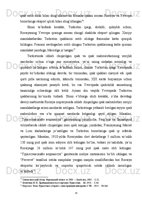 ipak sotib olish bilan shug ullanuvchi  firmalar ipakni  asosan Rossiya va Yevropaʻ
bozorlariga eksport qilish bilan shug ullangan	
ʻ 54
.
Shuni   ta’kidlash   kerakki,   Turkiston   ipagi,   shekilli,   qulaylik   uchun,
Rossiyaning   Yevropa   qismiga   asosan   shingil   shaklida   eksport   qilingan.   Xorijiy
mamlakatlardan   Turkiston   ipaklarini   sotib   olishga   fransuzlar   katta   qiziqish
bildirgan.  Fransuz   savdogarlari  sotib  olingan Turkiston  ipaklarining katta  qismini
mamlakat janubiga, Marselga jo natgan	
ʻ 55
.
Turkistonda   ishlab   chiqarilgan   ipak   va   ipak   mahsulotlarining   xorijlik
xaridorlar   uchun   o ziga   xos   xususiyatini,   ya’ni   uning   nisbatan   arzonligi   va	
ʻ
qiyoslab   bo ladigan   sifatini   ta’kidlash   lozim,   chunki   Turkiston   ipagi   Yevropada	
ʻ
paydo   bo lishidan   oldingi   davrda,   bir   tomondan,   ipak   ipaklari   mavjud   edi.   ipak	
ʻ
qurti   pilla   narxining   oshishi,   ikkinchi   tomondan,   XIX   asrda   burjuaziya   uchun
ipakning   ahamiyati   pasayib   ketdi,   bu   esa   Yevropada   ipakchilik   sanoatining
tanazzulga   uchrashiga   olib   keldi.   Aynan   shu   vaqtda   Yevropada   Turkiston
ipaklarining   ko rinishi   tushadi.   Shuni   e’tiborga   olish   kerakki,   o sha   davrdagi	
ʻ ʻ
davriy matbuotda Rossiya imperiyasida ishlab chiqarilgan ipak mahsulotlari xorijiy
mamlakatlarga arzon narxlarda sotilgani, Turkistonga yetkazib berilgan tayyor ipak
mahsulotlari   esa   o ta   qimmat   narxlarda   kelganligi   qayd   etilgan.   Masalan,	
ʻ
“ Туркестанскийе   ведомости ”   gazetasining   yozishicha,   Farg ona   va   Samarqand	
ʻ
viloyatlarida   ishlab   chiqarilgan   xom   ipak   xorijga,   jumladan,   Fransiyaning   Marsel
va   Lion   shaharlariga   jo natilgan   va   Turkiston   bozorlariga   ipak   ip   sifatida	
ʻ
qaytarilgan.   Masalan,   1910-yilda   Rossiyadan   chet   davlatlarga   5   million   so mlik	
ʻ
130   ming   pud   ipak   xom   ashyosi   olib   kelingan   bo lsa,   teskari   yo nalishda,   ya ni	
ʻ ʻ ʼ
Rossiyaga   26   million   so mlik   147   ming   pud   ipak   mato   olib   kelingan.	
ʻ
“ Туркестанскийе   ведомости ”   gazetasida   moliya   mutaxassisi   bo lib   ishlagan   va	
ʻ
“Peresvet”   taxallusi   ostida   maqolalar   yozgan   maqola   mualliflaridan   biri   Rossiya
eksportni   ko paytirish   va   importni   qisqartirish   ustida   ishlash   zarurligini	
ʻ
ta’kidladi 56
.
54
 Статистический обзор Ферганский област за 1904. – Скобелев, 1905. - С.31.
55
 Оглоблин В. Н. Промышленность и торговля Туркестана. - М.:1914. - С.46.
56
 Пересвет. Роль Туркестана в борьбе с иностранным импортом // ТВ. - 1915. - № 164.
32