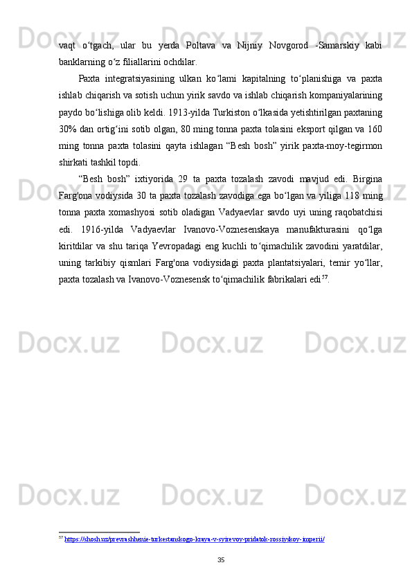 vaqt   o tgach,   ular   bu   yerda   Poltava   va   Nijniy   Novgorod   -Samarskiy   kabiʻ
banklarning o z filiallarini ochdilar.	
ʻ
Paxta   integratsiyasining   ulkan   ko lami   kapitalning   to planishiga   va   paxta	
ʻ ʻ
ishlab chiqarish va sotish uchun yirik savdo va ishlab chiqarish kompaniyalarining
paydo bo lishiga olib keldi. 1913-yilda Turkiston o lkasida yetishtirilgan paxtaning	
ʻ ʻ
30% dan ortig ini sotib olgan, 80 ming tonna paxta tolasini eksport qilgan va 160	
ʻ
ming   tonna   paxta   tolasini   qayta   ishlagan   “Besh   bosh”   yirik   paxta-moy-tegirmon
shirkati tashkil topdi.
“Besh   bosh”   ixtiyorida   29   ta   paxta   tozalash   zavodi   mavjud   edi.   Birgina
Farg'ona vodiysida 30 ta paxta tozalash zavodiga ega bo lgan va yiliga 118 ming	
ʻ
tonna   paxta   xomashyosi   sotib   oladigan   Vadyaevlar   savdo   uyi   uning   raqobatchisi
edi.   1916-yilda   Vadyaevlar   Ivanovo-Voznesenskaya   manufakturasini   qo lga	
ʻ
kiritdilar   va   shu   tariqa   Yevropadagi   eng   kuchli   to qimachilik   zavodini   yaratdilar,	
ʻ
uning   tarkibiy   qismlari   Farg'ona   vodiysidagi   paxta   plantatsiyalari,   temir   yo llar,	
ʻ
paxta tozalash va Ivanovo-Voznesensk to qimachilik fabrikalari edi	
ʻ 57
.
57
  https://shosh.uz/prevrashhenie-turkestanskogo-kraya-v-syirevoy-pridatok-rossiyskoy-imperii/
35 