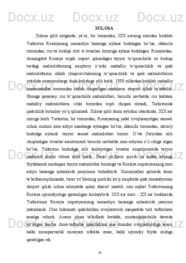XULOSA
Xulosa   qilib   aytganda,   ya’ni,   bir   tomondan,   XIX   asrning   oxiridan   boshlab
Turkiston   Rossiyaning   xomashyo   bazasiga   aylana   boshlagan   bo lsa,   ikkinchiʻ
tomondan, rus va boshqa chet el tovarlari bozoriga aylana boshlagan. Rossiyadan,
shuningdek   Rossiya   orqali   import   qilinadigan   tayyor   to qimachilik   va   boshqa	
ʻ
turdagi   mahsulotlarning   miqdoriy   o sishi   mahalliy   to qimachilik   va   ipak	
ʻ ʻ
mahsulotlarini   ishlab   chiqaruvchilarning   to qimachilik   va   ipak   mahsulotlarini	
ʻ
sotishda muammolarga duch kelishiga olib keldi.   1890-yillardan boshlab mahalliy
hunarmandlar   tomonidan   ishlab   chiqarilgan   matolarni   eksport   qilish   to xtatildi.	
ʻ
Shunga   qaramay,   rus   to qimachilik   mahsulotlari,   birinchi   navbatda,   rus   kalikasi	
ʻ
mahalliy   mahsulotlarni   ichki   bozordan   siqib   chiqara   olmadi,   Turkistonda
ipakchilik butunlay yo q qilinmadi. Xulosa qilib shuni aytishni istardimki, XIX asr	
ʻ
oxiriga   kelib   Turkiston,   bir   tomondan,   Rossiyaning   jadal   rivojlanayotgan   sanoati
uchun   muhim   xom   ashyo   manbaiga   aylangan   bo lsa,   ikkinchi   tomondan,   zaruriy	
ʻ
hududga   aylandi.   tayyor   sanoat   mahsulotlari   bozori.   O rta   Osiyodan   olib	
ʻ
chiqiladigan tovarlar assortimenti birinchi navbatda xom ashyoni o z ichiga olgan	
ʻ
bo lsa,   Turkiston   hududiga   olib   kirilayotgan   tovarlar   assortimentida   tayyor	
ʻ
mahsulot   ulushi   tobora   ortib   bordi.   Temir   yo llarni   qurish   va   undan   keyingi	
ʻ
foydalanish mintaqani tayyor mahsulotlar bozoriga va Rossiya imperiyasining xom
ashyo   bazasiga   aylantirish   jarayonini   tezlashtirdi.   Xususiyatlari   qatorida   shuni
ta’kidlamoqchimanki, temir yo llarning qurilishi ko p miqdorda ipak xomashyosini	
ʻ ʻ
eksport   qilish   uchun   nihoyatda   qulay   sharoit   yaratib,   oxir-oqibat   Turkistonning
Rossiya iqtisodiyotiga qaramligini kuchaytirdi. XIX asr  oxiri - XX asr boshlarida
Turkistonni   Rossiya   imperiyasining   xomashyo   bazasiga   aylantirish   jarayoni
yakunlandi.   Chor   hukumati   ipakchilikni   rivojlantirish   maqsadida   turli   tadbirlarni
amalga   oshirdi.   Ammo   shuni   ta'kidlash   kerakki,   mustamlakachilik   davrida
ko rilgan   barcha   chora-tadbirlar   ipakchilikni   ana   shunday   rivojlantirishga   emas,	
ʻ
balki   insonparvarlik   missiyasi   sifatida   emas,   balki   iqtisodiy   foyda   olishga
qaratilgan edi.
36