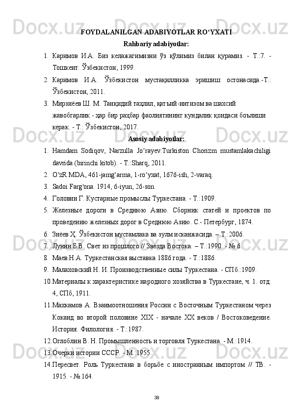 FOYDALANILGAN ADABIYOTLAR RO YXATIʻ
Rahbariy adabiyotlar:
1. Каримов   И . А .   Биз   келажагимизни   ўз   қўлимиз   билан   қурамиз .   -   Т .:7.   -
Тошкент :  Ўзбекистон , 1999.
2. Каримов   И . А .   Ўзбекистон   мустақилликка   эришиш   остонасида .- Т .:
Ўзбекистон , 2011.
3. Мирзиёев   Ш .  М .  Танқидий   таҳлил ,  қатъий - интизом   ва   шахсий  
жавобгарлик  -  ҳар   бир   раҳбар   фаолиятининг   кундалик   қоидаси   боълиши  
керак . -  Т .: Ў збекистон , 2017.
Asosiy adabiyotlar:
1. Hamdam   Sodiqov,   Narzulla   Jo rayev.Turkiston   Chorizm   mustamlakachiligi	
ʻ
davrida (birinchi kitоb). - T.:Sharq, 2011.
2. O zR MDA, 461-jamg‘arma, 1-ro yxat, 1676-ish, 2-varaq.	
ʻ ʻ
3. Sadoi   Farg ' ona . 1914, 6- iyun , 26- son .
4. Головин Г. Кустарные промыслы Туркестана. - Т.:1909.
5. Железные   дороги   в   Среднюю   Азию.   Сборник   статей   и   проектов   по
проведению железных дорог в Среднюю Азию. С.- Петербург, 1874.
6. Зиёев Ҳ. Ўзбекистон мустамлака ва зулм исканжасида. – Т.:2006.
7. Лунин Б.В. Свет из прошлого // Звезда Востока. – Т.:1990. - № 6.
8. Маев.Н.А. Туркестанская выставка 1886 года. - Т.:1886.
9. Малаховский Н. И. Производственные силы Туркестана. - СПб.:1909.
10. Материалы к характеристике народного хозяйства в Туркестане, ч. 1. отд.
4, СПб, 1911.
11. Махкамов  А. Взаимоотношения   России  с  Восточным  Туркестаном  через
Коканд   во   второй   половине   XIX   -   начале   XX   веков   /   Востоковедение.
История. Филология. - Т.:1987.
12. Оглоблин В. Н. Промышленность и торговля Туркестана. - М.:1914.
13. Очерки истории СССР. - М.:1955.
14. Пересвет.   Роль   Туркестана   в   борьбе   с   иностранным   импортом   //   ТВ.   -
1915. - № 164.
38 