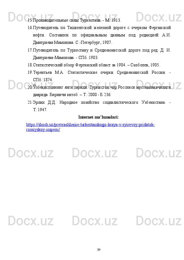 15. Производительные силы Туркестана. - М.:1913.
16. Путеводитель   по   Ташкентской   железной   дороге   с   очерком   Ферганской
нефти.   Составлен   по   официальным   данным   под   редакцией   А.И.
Дмитриева Мамонова. С.-Петербург, 1907.
17. Путеводитель   по   Туркестану   и   Среднеазиатской   дороге   под   ред.   Д.   И.
Дмитриева-Мамонова. - СПб.:1903.
18. Статистический обзор Ферганский област за 1904. – Скобелев, 1905.
19. Терентьев   М.А.   Статистические   очерки   Среднеазиатской   России.   -
СПб.:1874.
20. Ўзбекистоннинг янги тарихи. Туркистон чор Россияси мустамлакачилиги
даврида. Биринчи китоб. – Т.:2000 - Б.236.
21. Эрлих   Д.Д.   Народное   хозяйство   социалистического   Узбекистана.   -
Т.:1947.
Internet ma’lumolari:
https://shosh.uz/prevrashhenie-turkestanskogo-kraya-v-syirevoy-pridatok-
rossiyskoy-imperii/  
39 