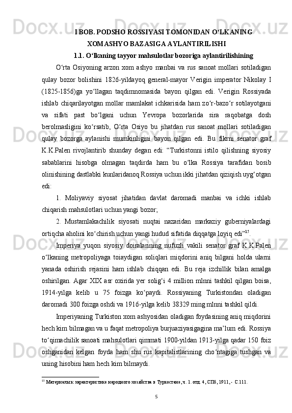 I BOB. PODSHO ROSSIYASI TOMONIDAN O LKANINGʻ
XOMASHYO BAZASIGA AYLANTIRILISHI
1.1. O lkaning	
ʻ  tayyor mahsulotlar bozoriga aylantirilishining
O rta   Osiyoning   arzon   xom   ashyo   manbai   va   rus   sanoat   mollari   sotiladigan	
ʻ
qulay   bozor   bolishini   1826-yildayoq   general-mayor   Verigin   imperator   Nikolay   I
(1825-1856)ga   yo llagan   taqdimnomasida   bayon   qilgan   edi.   Verigin   Rossiyada	
ʻ
ishlab  chiqarilayotgan  mollar  mamlakat   ichkarisida  ham  zo r-bazo r  sotilayotgani	
ʻ ʻ
va   sifati   past   bo lgani   uchun   Yevropa   bozorlarida   sira   raqobatga   dosh	
ʻ
berolmasligini   ko rsatib,   O rta   Osiyo   bu   jihatdan   rus   sanoat   mollari   sotiladigan	
ʻ ʻ
qulay   bozorga   aylanishi   mumkinligini   bayon   qilgan   edi.   Bu   fikrni   senator   graf
K.K.Palen   rivojlantirib   shunday   degan   edi:   “Turkistonni   istilo   qilishning   siyosiy
sabablarini   hisobga   olmagan   taqdirda   ham   bu   o lka   Rossiya   tarafidan   bosib	
ʻ
olinishining dastlabki kunlaridanoq Rossiya uchun ikki jihatdan qiziqish uyg‘otgan
edi: 
1.   Moliyaviy   siyosat   jihatidan   davlat   daromadi   manbai   va   ichki   ishlab
chiqarish mahsulotlari uchun yangi bozor; 
2.   Mustamlakachilik   siyosati   nuqtai   nazaridan   markaziy   guberniyalardagi
ortiqcha aholini ko chirish uchun yangi hudud sifatida diqqatga loyiq edi”	
ʻ 15
. 
Imperiya   yuqon   siyosiy   doiralarining   nufuzli   vakili   senator   graf   K.K.Palen
o lkaning   metropoliyaga   toiaydigan   soliqlari   miqdorini   aniq   bilgani   holda   ularni	
ʻ
yanada   oshirish   rejasini   ham   ishlab   chiqqan   edi.   Bu   reja   izchillik   bilan   amalga
oshirilgan.  Agar   XIX  asr   oxirida  yеr   solig‘i   4  million  mlnni  tashkil   qilgan   boisa,
1914-yilga   kelib   u   75   foizga   ko paydi.   Rossiyaning   Turkistondan   oladigan	
ʻ
daromadi 300 foizga oshdi va 1916-yilga kelib 38329 ming mlnni tashkil qildi. 
Imperiyaning Turkiston xom ashyosidan oladigan foydasining aniq miqdorini
hech kim bilmagan va u faqat metropoliya burjuaziyasigagina ma’lum edi. Rossiya
to qimachilik sanoati mahsulotlari qimmati 1900-yildan 1913-yilga qadar 150 foiz	
ʻ
oshganidan   kelgan   foyda   ham   shu   rus   kapitalistlarining   cho ntagiga   tushgan   va	
ʻ
uning hisobini ham hech kim bilmaydi. 
15
 Материалы к характеристике народного хозяйства в Туркестане, ч. 1. отд. 4, СПб, 1911, -  C .111.
5 