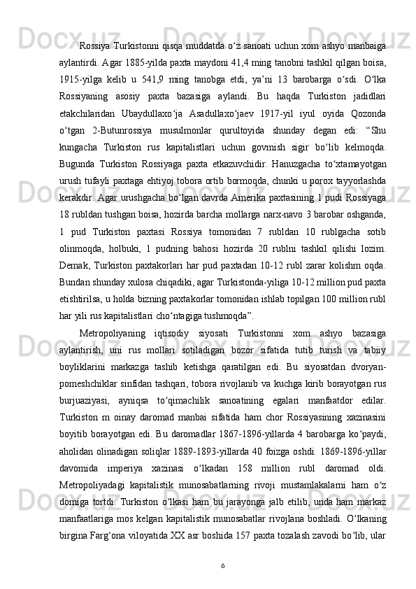 Rossiya Turkistonni qisqa muddatda o z sanoati uchun xom ashyo manbaigaʻ
aylantirdi. Agar 1885-yilda paxta maydoni 41,4 ming tanobni tashkil qilgan boisa,
1915-yilga   kelib   u   541,9   ming   tanobga   еtdi,   ya’ni   13   barobarga   o sdi.   O lka	
ʻ ʻ
Rossiyaning   asosiy   paxta   bazasiga   aylandi.   Bu   haqda   Turkiston   jadidlari
etakchilaridan   Ubaydullaxo ja   Asadullaxo jaev   1917-yil   iyul   oyida   Qozonda	
ʻ ʻ
o tgan   2-Butunrossiya   musulmonlar   qurultoyida   shunday   degan   edi:   “Shu	
ʻ
kungacha   Turkiston   rus   kapitalistlari   uchun   govmish   sigir   bo lib   kelmoqda.	
ʻ
Bugunda   Turkiston   Rossiyaga   paxta   е tkazuvchidir.   Hanuzgacha   to xtamayotgan	
ʻ
urush tufayli paxtaga ehtiyoj tobora ortib bormoqda, chunki u porox tayyorlashda
kerakdir. Agar urushgacha bo lgan davrda Amerika paxtasining 1 pudi Rossiyaga	
ʻ
18 rubldan tushgan boisa, hozirda barcha mollarga narx-navo 3 barobar oshganda,
1   pud   Turkiston   paxtasi   Rossiya   tomonidan   7   rubldan   10   rublgacha   sotib
olinmoqda,   holbuki,   1   pudning   bahosi   hozirda   20   rublni   tashkil   qilishi   lozim.
Demak,   Turkiston   paxtakorlari   har   pud   paxtadan   10-12   rubl   zarar   kolishm   oqda.
Bundan shunday xulosa chiqadiki, agar Turkistonda-yiliga 10-12 million pud paxta
еtishtirilsa, u holda bizning paxtakorlar tomonidan ishlab topilgan 100 million rubl
har yili rus kapitalistlari cho ntagiga tushmoqda”.	
ʻ
Metropoliyaning   iqtisodiy   siyosati   Turkistonni   xom   ashyo   bazasiga
aylantirish,   uni   rus   mollari   sotiladigan   bozor   sifatida   tutib   turish   va   tabiiy
boyliklarini   markazga   tashib   ketishga   qaratilgan   edi.   Bu   siyosatdan   dvoryan-
pomeshchiklar sinfidan tashqari, tobora rivojlanib va kuchga kirib borayotgan rus
burjuaziyasi,   ayniqsa   to qimachilik   sanoatining   egalari   manfaatdor   edilar.
ʻ
Turkiston   m   oinay   daromad   manbai   sifatida   ham   chor   Rossiyasining   xazinasini
boyitib  borayotgan  edi.  Bu   daromadlar  1867-1896-yillarda  4  barobarga  ko paydi,	
ʻ
aholidan olinadigan soliqlar 1889-1893-yillarda 40 foizga oshdi. 1869-1896-yillar
davomida   imperiya   xazinasi   o lkadan   158   million   rubl   daromad   oldi.	
ʻ
Metropoliyadagi   kapitalistik   munosabatlarning   rivoji   mustamlakalarni   ham   o z	
ʻ
domiga   tortdi.   Turkiston   o lkasi   ham   bu   jarayonga   jalb   etilib,   unda   ham   markaz	
ʻ
manfaatlariga  mos   kelgan  kapitalistik  munosabatlar   rivojlana  boshladi.   O lkaning	
ʻ
birgina Farg‘ona viloyatida XX asr boshida 157 paxta tozalash zavodi bo lib, ular
ʻ
6 