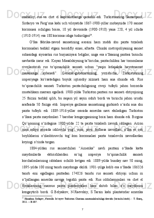 mahalliy,   rus   va   chet   el   kapitalistlariga   qarashli   edi.   Turkistonning   Samarqand,
Sirdaryo va Farg‘ona kabi uch viloyatida 1867-1900-yillar mobaynida 170 sanoat
korxonasi   ochilgan   boisa,   10   yil   davomida   (1900-1910)   yana   220,   4   yil   ichida
(1910-1914) esa 180 korxona ishga tushirilgan 16
.
O lka   fabrika-zavod   sanoatining   asosini   ham   xuddi   shu   paxta   tozalashʻ
korxonalari  tashkil   etgani   tasodifiy  emas,  albatta.   Chunki  metropoliyaning   sanoat
sohasidagi siyosatini rus burjuaziyasi belgilar, unga esa o lkaning paxtasi birinchi	
ʻ
navbatda zarur edi. Knyaz Masalskiyning  ta’biricha, paxtachilikni har tomonlama
rivojlantirish   rus   to qimachilik   sanoati   uchun   “yaqin   kelajakda   hayotmamot	
ʻ
masalasiga   aylanadi”.   General-gubematoming   yozishicha,   Turkistonning
imperiyaga   ko rsatadigan   buyuk   iqtisodiy   xizmati   ham   ana   shunda   edi.   Rus	
ʻ
to qimachilik   sanoati   Turkiston   paxtachiligining   rivoji   tufayli   jahon   bozorida	
ʻ
mustahkam marram egalladi. 1900-yilda Turkiston paxtasi rus sanoati ehtiyojining
25   foizini   tashkil   qilib,   bu   raqam   yil   sayin   oshib   bordi   va   birinchi   jahon   urushi
arafasida   50   foizga   еtdi.   Imperiya   gazlama   sanoatining   gurkirab   o sishi   ana   shu	
ʻ
paxta   tufayli   edi.   1889-1916-yillar   orasida   amerika   navi   ekiladigan   Turkiston
o lkasi paxta maydonlari 7 barobar kengayganining boisi ham shunda edi. Birgina	
ʻ
Qo qonning   o zidagina   1900-yilda   22   ta   paxta   tozalash   zavodi   ishlagan.   Arzon	
ʻ ʻ
xom   ashyo   asosida   ishlovchi   yog‘,   vino,   pivo,   kolbasa   zavodlari,   o lka   еr   osti	
ʻ
boyliklarini   o zlashtiruvchi   tog‘-kon   korxonalari   paxta   tozalovchi   zavodlardan	
ʻ
keyingi o rinda turgan. 	
ʻ
1884-yildan   rus   sanoatchilari   “Amerika”   navli   paxtani   o lkada   katta	
ʻ
maydonlarda   ektirishlaridan   so ng   imperiya   to qimachilik   sanoati	
ʻ ʻ
korchalonlarining   ishtahasi   ochilib   ketgan   edi.   1889-yilda   bunday   nav   50   ming,
1895-yilda 100 ming tanob maydonga ekildi. 1901-yilga kelib esa o lkada 186326	
ʻ
tanob   еmi   egallagan   paxtadan   174026   tanobi   rus   sanoati   ehtiyoji   uchun   m
o ljallangan   amerika   naviga   tegishli   paxta   edi.   Rus   ishbilarmonlari   va   chet   el	
ʻ
firmalarining   maxsus   paxta   plantasiyalari   ham   shitob   bilan   o z   maydonini	
ʻ
kengaytirib   bordi.   G.Belyakov,   N.Raevskiy,   S.Tarsin   kabi   plantatorlar   amerika
16
  Hamdam  Sodiqov, Narzulla  Jo rayev.Turkiston  Chorizm  mustamlakachiligi davrida  (birinchi  kitоb). - T.:Sharq,	
ʻ
2011. – B.307.
7 