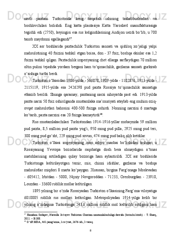 navli   paxtani   Turkistonda   keng   tarqatish   ishining   tashabbuskorlari   va
boshlovchilari   bolishdi.   Eng   katta   plantasiya   Katta   Yaroslavl   manufakturasiga
tegishli edi (2750), keyingisi  esa rus kelgindilarining Andijon uezdi bo lib, u 700ʻ
tanob maydonni egallagandi 17
. 
XX   asr   boshlarida   paxtachilik   Turkiston   sanoati   va   qishloq   xo jaligi   yalpi
ʻ
mahsulotining 40 foizini tashkil etgan boisa, don - 37 foiz, boshqa ekinlar esa 1,2
foizni tashkil qilgan. Paxtachilik imperiyaning chet ellarga sarflaydigan 70 million
oltin pulini tejashda yordam bergani ham to qimachilik, gazlama sanoati gurkirab	
ʻ
o sishiga turtki berdi. 	
ʻ
Turkiston o lkasidan 1906-yilda - 566878, 1909-yilda - 1102876, 1913-yilda -	
ʻ
2115119,   1915-yilda   esa   2426298   pud   paxta   Rossiya   to qimachilik   sanoatiga	
ʻ
еtkazib   berildi.   Shunga   qaramay,   paxtaning   narxi   nihoyatda   past   edi.   1913-yilda
paxta narxi 50 foiz oshirilganda mustamlaka ma’muriyati ataylab eng muhim oziq-
ovqat   mahsulotlari   bahosini   400-500   foizga   oshirdi.   Nonning   narxini   6   martaga
ko tarib, paxta narxini esa 20 foizga kamaytirdi	
ʻ 18
. 
Rus mustamlakachilari Turkistondan 1914-1916-yillar mobaynida 59 million
pud   paxta,   8,5   million   pud   paxta   yog‘i,   950   ming   pud   pilla,   2925   ming   pud   teri,
300 ming pud go sht, 229 ming pud sovun, 474 ming pud baliq olib ketdilar. 	
ʻ
Turkiston   o lkasi   imperiyaning   xom   ashyo   manbai   bo lishidan   tashqari   u
ʻ ʻ
Rossiyaning   Yevropa   bozorlarida   raqobatga   dosh   bera   olmaydigan   o tmas	
ʻ
matohlarining   sotiladigan   qulay   bozoriga   ham   aylantirildi.   XX   asr   boshlarida
Turkistonga   keltirilayotgan   temir,   mis,   chinni   idishlar,   gazlama   va   boshqa
mahsulotlar miqdori 8 marta ko paygan. Xususan, birgina Farg‘onaga Moskvadan	
ʻ
-   605412,   Irbitdan   -   5000,   Nijniy   Novgoroddan   -   71233,   Orenburgdan   -   23910,
Louzdan - 33600 rubllik mollar keltirilgan. 
1895 yilning bir o zida Rossiyadan Turkiston o lkasining Farg‘ona viloyatiga	
ʻ ʻ
6010005   rubllik   rus   mollari   keltirilgan.   Metropoliyadan   1914-yilga   kelib   bir
yilning   o zidagina   Turkistonga   243,6   million   rubllik   mol   keltirilib   sotilgani   ham	
ʻ
17
  Hamdam  Sodiqov, Narzulla  Jo rayev.Turkiston  Chorizm  mustamlakachiligi davrida  (birinchi  kitоb). - T.:Sharq,	
ʻ
2011. – B.308.
18
 O 'zR MDA, 461-jamg arma, 1-ro yxat, 1676-ish, 2-varaq.	
ʻ ʻ
8 