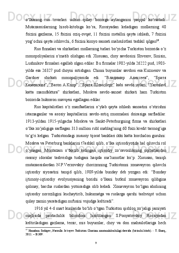 o lkaning   rus   tovarlari   uchun   qulay   bozorga   aylanganini   yaqqol   ko rsatadi.ʻ ʻ
Mutaxassislarning   hisob-kitobiga   ko ra,   Rossiyadan   keladigan   mollarning   40	
ʻ
foizini   gazlama,  15 foizini  oziq-ovqat,  11 foizini  metallni  qayta  ishlash,   7 foizini
yog‘ochni qayta ishlovchi, 6 foizini kimyo sanoati mahsulotlari tashkil qilgan 19
. 
Rus finnalari va shirkatlari mollarning turlari bo yicha Turkiston bozorida o z	
ʻ ʻ
monopoliyalarini o matib olishgan edi. Xususan, choy savdosini Shvesov, Sinisin,	
ʻ
Lushnikov firmalari egallab olgan edilar. Bu firmalar 1902-yilda 26222 pud, 1903-
yilda esa 26327 pud choyni sotishgan. Chinni buyumlar savdosi esa Kuznesov va
Gardner   shirkati   monopoliyasida   edi.   “Владимир   Алексеев”,   “Братя
Каменские”, “Baron A.Knop”, “Братя Шлюсберг” kabi savdo uylari, “Yaroslavl
katta   manufaktura”   shirkatlari,   Moskva   savdo-sanoat   shirkati   ham   Turkiston
bozorida hukmron mavqeni egallagan edilar. 
Rus   kapitalistlari   o z   manfaatlarini   o ylab   qayta   ishlash   sanoatini   o stirishni	
ʻ ʻ ʻ
istamaganlar   va   asosiy   kapitallarini   savdo-sotiq   muomalasi   doirasiga   sarfladilar.
1913-yildan   1915-yilgacha   Moskva   va   Sankt-Peterburgning   firma   va   shirkatlari
o lka xo jaligiga sarflagan 313 million rubl mablag‘ning 60 foizi kredit tarmog‘iga	
ʻ ʻ
to g‘ri kelgan. Turkistondagi xususiy tijorat banklari ikki katta korchalon guruhni:
ʻ
Moskva va Peterburg banklarini t7ashkil qilib, o lka iqtisodiyotida hal qiluvchi rol	
ʻ
o ynagan.   Muntazam   o tkazib   kelingan   iqtisodiy   zo ravonlikning   oqibatlaridan	
ʻ ʻ ʻ
rasmiy   idoralar   tashvishga   tushgani   haqida   ma’lumotlar   ko p.   Xususan,   taniqli	
ʻ
mutaxassislardan   N.P.Verxovskiy   chorizmning   Turkistonni   xonavayron   qiluvchi
iqtisodiy   siyosatini   tanqid   qilib,   1909-yilda   bunday   deb   yozgan   edi:   “Bunday
ijtimoiy-iqtisodiy   evolyusiyaning   borishi   o lkani   butkul   xonavayron   qilibgina	
ʻ
qolmay,   barcha   ruslardan   yotsirashga   olib   keladi.   Xonavayron   bo lgan   aholining	
ʻ
iqtisodiy   noroziligini   kuchaytirib,   hukumatga   va   ruslarga   qarshi   tashviqot   uchun
qulay zamin yaratadigan nufusini vujudga keltiradi”. 
1916 yil 4-6 mart kunlarida bo lib o tgan Turkiston qishloq xo jaligi jamiyati	
ʻ ʻ ʻ
majlisida   paxtachilik   bilimdoni   hisoblangan   S.Ponyatovskiy   Rossiyadan
keltiriladigan   gazlama,   temir,   mis   buyumlar,   choy   va   don   mahsulotlariga   hech
19
  Hamdam  Sodiqov, Narzulla  Jo rayev.Turkiston  Chorizm  mustamlakachiligi davrida  (birinchi  kitоb). - T.:Sharq,	
ʻ
2011. – B.309.
9 