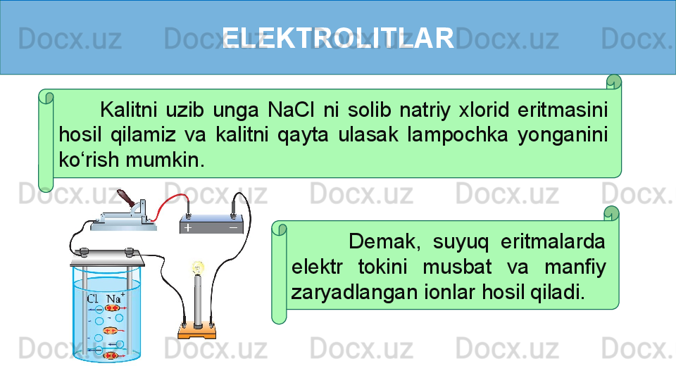 ELEKTROLITLAR
          Kalitni  uzib  unga  NaCl  ni  solib  natriy  xlorid  eritmasini 
hosil  qilamiz  va  kalitni  qayta  ulasak  lampochka  yonganini 
ko‘rish mumkin.
          Demak,  suyuq  eritmalarda 
elektr  tokini  musbat  va  manfiy 
zaryadlangan ionlar hosil qiladi. 