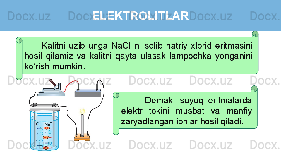 ELEKTROLITLAR
          Kalitni  uzib  unga  NaCl  ni  solib  natriy  xlorid  eritmasini 
hosil  qilamiz  va  kalitni  qayta  ulasak  lampochka  yonganini 
ko‘rish mumkin.
          Demak,  suyuq  eritmalarda 
elektr  tokini  musbat  va  manfiy 
zaryadlangan ionlar hosil qiladi.