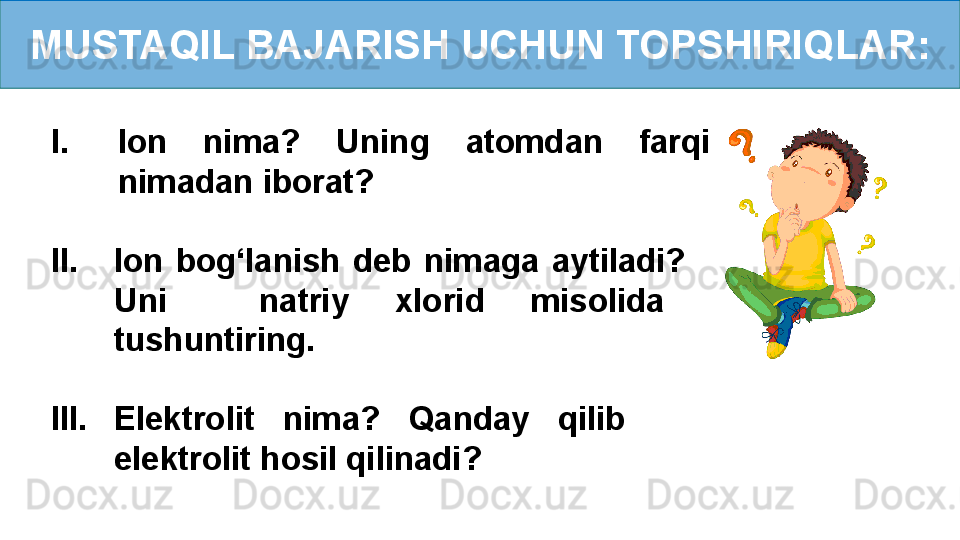 MUSTAQIL BAJARISH UCHUN TOPSHIRIQLAR:
I. Ion  nima?  Uning  atomdan  farqi 
nimadan iborat?
II. Ion  bog‘lanish  deb  nimaga  aytiladi?     
Uni    natriy  xlorid  misolida   
tushuntiring.
III. Elektrolit  nima?  Qanday  qilib       
elektrolit hosil qilinadi? 