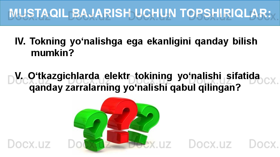 MUSTAQIL BAJARISH UCHUN TOPSHIRIQLAR:
IV.  Tokning  yo‘nalishga  ega  ekanligini  qanday  bilish     
mumkin?
V.  O‘tkazgichlarda  elektr  tokining  yo‘nalishi  sifatida   
qanday zarralarning yo‘nalishi qabul qilingan? 