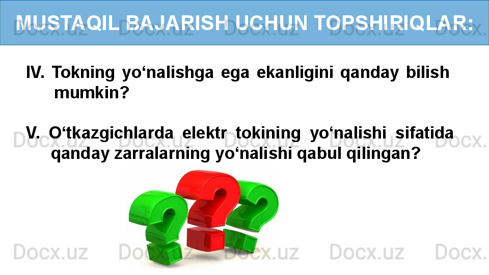 MUSTAQIL BAJARISH UCHUN TOPSHIRIQLAR:
IV.  Tokning  yo‘nalishga  ega  ekanligini  qanday  bilish     
mumkin?
V.  O‘tkazgichlarda  elektr  tokining  yo‘nalishi  sifatida   
qanday zarralarning yo‘nalishi qabul qilingan?
