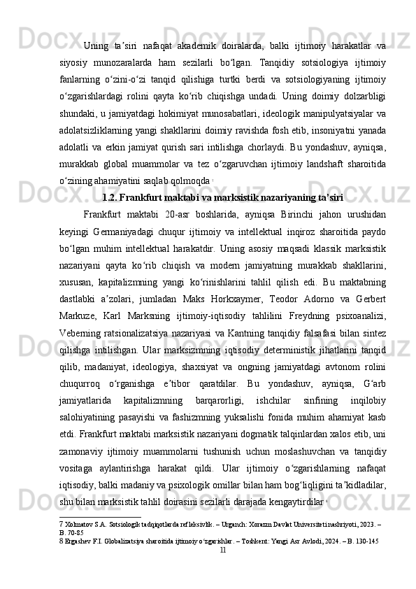 Uning   ta siri   nafaqat   akademik   doiralarda,   balki   ijtimoiy   harakatlar   vaʼ
siyosiy   munozaralarda   ham   sezilarli   bo lgan.   Tanqidiy   sotsiologiya   ijtimoiy	
ʻ
fanlarning   o zini-o zi   tanqid   qilishiga   turtki   berdi   va   sotsiologiyaning   ijtimoiy	
ʻ ʻ
o zgarishlardagi   rolini   qayta   ko rib   chiqishga   undadi.   Uning   doimiy   dolzarbligi	
ʻ ʻ
shundaki, u jamiyatdagi  hokimiyat  munosabatlari,  ideologik manipulyatsiyalar  va
adolatsizliklarning yangi shakllarini doimiy ravishda fosh etib, insoniyatni yanada
adolatli   va   erkin   jamiyat   qurish   sari   intilishga   chorlaydi.   Bu   yondashuv,   ayniqsa,
murakkab   global   muammolar   va   tez   o zgaruvchan   ijtimoiy   landshaft   sharoitida	
ʻ
o zining ahamiyatini saqlab qolmoqda	
ʻ   7
1.2. Frankfurt maktabi va marksistik nazariyaning ta’siri
Frankfurt   maktabi   20-asr   boshlarida,   ayniqsa   Birinchi   jahon   urushidan
keyingi   Germaniyadagi   chuqur   ijtimoiy   va   intellektual   inqiroz   sharoitida   paydo
bo lgan   muhim   intellektual   harakatdir.   Uning   asosiy   maqsadi   klassik   marksistik
ʻ
nazariyani   qayta   ko rib   chiqish   va   modern   jamiyatning   murakkab   shakllarini,	
ʻ
xususan,   kapitalizmning   yangi   ko rinishlarini   tahlil   qilish   edi.   Bu   maktabning	
ʻ
dastlabki   a zolari,   jumladan   Maks   Horkxaymer,   Teodor   Adorno   va   Gerbert	
ʼ
Markuze,   Karl   Marksning   ijtimoiy-iqtisodiy   tahlilini   Freydning   psixoanalizi,
Veberning   ratsionalizatsiya   nazariyasi   va   Kantning   tanqidiy   falsafasi   bilan   sintez
qilishga   intilishgan.   Ular   marksizmning   iqtisodiy   deterministik   jihatlarini   tanqid
qilib,   madaniyat,   ideologiya,   shaxsiyat   va   ongning   jamiyatdagi   avtonom   rolini
chuqurroq   o rganishga   e tibor   qaratdilar.   Bu   yondashuv,   ayniqsa,   G arb	
ʻ ʼ ʻ
jamiyatlarida   kapitalizmning   barqarorligi,   ishchilar   sinfining   inqilobiy
salohiyatining   pasayishi   va   fashizmning   yuksalishi   fonida   muhim   ahamiyat   kasb
etdi. Frankfurt maktabi marksistik nazariyani dogmatik talqinlardan xalos etib, uni
zamonaviy   ijtimoiy   muammolarni   tushunish   uchun   moslashuvchan   va   tanqidiy
vositaga   aylantirishga   harakat   qildi.   Ular   ijtimoiy   o zgarishlarning   nafaqat	
ʻ
iqtisodiy, balki madaniy va psixologik omillar bilan ham bog liqligini ta kidladilar,	
ʻ ʼ
shu bilan marksistik tahlil doirasini sezilarli darajada kengaytirdilar   8
7  Xolmatov S.A. Sotsiologik tadqiqotlarda refleksivlik. – Urganch: Xorazm Davlat Universiteti nashriyoti, 2023. – 
B. 70-85
8  Ergashev F.I. Globalizatsiya sharoitida ijtimoiy o zgarishlar. – Toshkent: Yangi Asr Avlodi, 2024. – B. 130-145	
ʻ
11 