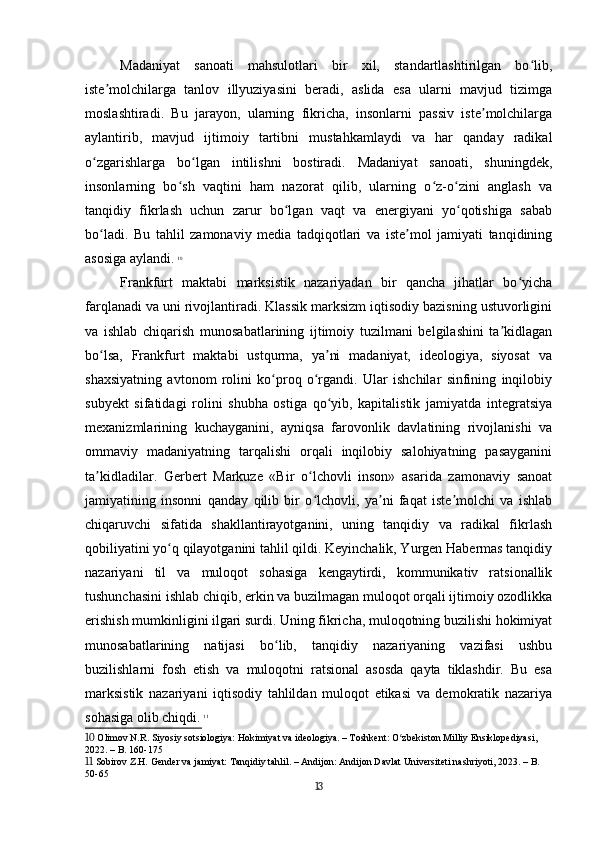 Madaniyat   sanoati   mahsulotlari   bir   xil,   standartlashtirilgan   bo lib,ʻ
iste molchilarga   tanlov   illyuziyasini   beradi,   aslida   esa   ularni   mavjud   tizimga	
ʼ
moslashtiradi.   Bu   jarayon,   ularning   fikricha,   insonlarni   passiv   iste molchilarga	
ʼ
aylantirib,   mavjud   ijtimoiy   tartibni   mustahkamlaydi   va   har   qanday   radikal
o zgarishlarga   bo lgan   intilishni   bostiradi.   Madaniyat   sanoati,   shuningdek,	
ʻ ʻ
insonlarning   bo sh   vaqtini   ham   nazorat   qilib,   ularning   o z-o zini   anglash   va	
ʻ ʻ ʻ
tanqidiy   fikrlash   uchun   zarur   bo lgan   vaqt   va   energiyani   yo qotishiga   sabab	
ʻ ʻ
bo ladi.   Bu   tahlil   zamonaviy   media   tadqiqotlari   va   iste mol   jamiyati   tanqidining	
ʻ ʼ
asosiga aylandi.   10
Frankfurt   maktabi   marksistik   nazariyadan   bir   qancha   jihatlar   bo yicha	
ʻ
farqlanadi va uni rivojlantiradi. Klassik marksizm iqtisodiy bazisning ustuvorligini
va   ishlab   chiqarish   munosabatlarining   ijtimoiy   tuzilmani   belgilashini   ta kidlagan	
ʼ
bo lsa,   Frankfurt   maktabi   ustqurma,   ya ni   madaniyat,   ideologiya,   siyosat   va	
ʻ ʼ
shaxsiyatning   avtonom   rolini   ko proq   o rgandi.   Ular   ishchilar   sinfining   inqilobiy	
ʻ ʻ
subyekt   sifatidagi   rolini   shubha   ostiga   qo yib,   kapitalistik   jamiyatda   integratsiya	
ʻ
mexanizmlarining   kuchayganini,   ayniqsa   farovonlik   davlatining   rivojlanishi   va
ommaviy   madaniyatning   tarqalishi   orqali   inqilobiy   salohiyatning   pasayganini
ta kidladilar.   Gerbert   Markuze   «Bir   o lchovli   inson»   asarida   zamonaviy   sanoat	
ʼ ʻ
jamiyatining   insonni   qanday   qilib   bir   o lchovli,   ya ni   faqat   iste molchi   va   ishlab	
ʻ ʼ ʼ
chiqaruvchi   sifatida   shakllantirayotganini,   uning   tanqidiy   va   radikal   fikrlash
qobiliyatini yo q qilayotganini tahlil qildi. Keyinchalik, Yurgen Habermas tanqidiy	
ʻ
nazariyani   til   va   muloqot   sohasiga   kengaytirdi,   kommunikativ   ratsionallik
tushunchasini ishlab chiqib, erkin va buzilmagan muloqot orqali ijtimoiy ozodlikka
erishish mumkinligini ilgari surdi. Uning fikricha, muloqotning buzilishi hokimiyat
munosabatlarining   natijasi   bo lib,   tanqidiy   nazariyaning   vazifasi   ushbu	
ʻ
buzilishlarni   fosh   etish   va   muloqotni   ratsional   asosda   qayta   tiklashdir.   Bu   esa
marksistik   nazariyani   iqtisodiy   tahlildan   muloqot   etikasi   va   demokratik   nazariya
sohasiga olib chiqdi.   11
10  Olimov N.R. Siyosiy sotsiologiya: Hokimiyat va ideologiya. – Toshkent: O zbekiston Milliy Ensiklopediyasi, 	
ʻ
2022. – B. 160-175
11  Sobirov Z.H. Gender va jamiyat: Tanqidiy tahlil. – Andijon: Andijon Davlat Universiteti nashriyoti, 2023. – B. 
50-65
13 