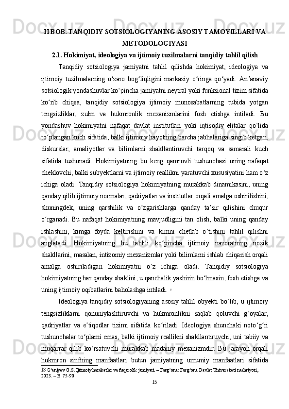 II BOB. TANQIDIY SOTSIOLOGIYANING ASOSIY TAMOYILLARI VA
METODOLOGIYASI
2.1. Hokimiyat, ideologiya va ijtimoiy tuzilmalarni tanqidiy tahlil qilish
Tanqidiy   sotsiologiya   jamiyatni   tahlil   qilishda   hokimiyat,   ideologiya   va
ijtimoiy   tuzilmalarning   o zaro   bog liqligini   markaziy   o ringa   qo yadi.   An anaviyʻ ʻ ʻ ʻ ʼ
sotsiologik yondashuvlar ko pincha jamiyatni neytral yoki funksional tizim sifatida	
ʻ
ko rib   chiqsa,   tanqidiy   sotsiologiya   ijtimoiy   munosabatlarning   tubida   yotgan	
ʻ
tengsizliklar,   zulm   va   hukmronlik   mexanizmlarini   fosh   etishga   intiladi.   Bu
yondashuv   hokimiyatni   nafaqat   davlat   institutlari   yoki   iqtisodiy   elitalar   qo lida	
ʻ
to plangan kuch sifatida, balki ijtimoiy hayotning barcha jabhalariga singib ketgan,	
ʻ
diskurslar,   amaliyotlar   va   bilimlarni   shakllantiruvchi   tarqoq   va   samarali   kuch
sifatida   tushunadi.   Hokimiyatning   bu   keng   qamrovli   tushunchasi   uning   nafaqat
cheklovchi, balki subyektlarni va ijtimoiy reallikni yaratuvchi xususiyatini ham o z	
ʻ
ichiga   oladi.   Tanqidiy   sotsiologiya   hokimiyatning   murakkab   dinamikasini,   uning
qanday qilib ijtimoiy normalar, qadriyatlar va institutlar orqali amalga oshirilishini,
shuningdek,   uning   qarshilik   va   o zgarishlarga   qanday   ta sir   qilishini   chuqur	
ʻ ʼ
o rganadi.   Bu   nafaqat   hokimiyatning   mavjudligini   tan   olish,   balki   uning   qanday	
ʻ
ishlashini,   kimga   foyda   keltirishini   va   kimni   chetlab   o tishini   tahlil   qilishni	
ʻ
anglatadi.   Hokimiyatning   bu   tahlili   ko pincha   ijtimoiy   nazoratning   nozik	
ʻ
shakllarini, masalan, intizomiy mexanizmlar yoki bilimlarni ishlab chiqarish orqali
amalga   oshiriladigan   hokimiyatni   o z   ichiga   oladi.   Tanqidiy   sotsiologiya	
ʻ
hokimiyatning har qanday shaklini, u qanchalik yashirin bo lmasin, fosh etishga va	
ʻ
uning ijtimoiy oqibatlarini baholashga intiladi.   13
Ideologiya   tanqidiy  sotsiologiyaning  asosiy  tahlil  obyekti  bo lib,  u  ijtimoiy	
ʻ
tengsizliklarni   qonuniylashtiruvchi   va   hukmronlikni   saqlab   qoluvchi   g oyalar,	
ʻ
qadriyatlar   va   e tiqodlar   tizimi   sifatida   ko riladi.   Ideologiya   shunchaki   noto g ri	
ʼ ʻ ʻ ʻ
tushunchalar to plami emas, balki ijtimoiy reallikni shakllantiruvchi, uni tabiiy va
ʻ
muqarrar   qilib   ko rsatuvchi   murakkab   madaniy   mexanizmdir.   Bu   jarayon   orqali	
ʻ
hukmron   sinfning   manfaatlari   butun   jamiyatning   umumiy   manfaatlari   sifatida
13  G aniyev O.S. Ijtimoiy harakatlar va fuqarolik jamiyati. – Farg ona: Farg ona Davlat Universiteti nashriyoti, 	
ʻ ʻ ʻ
2023. – B. 75-90
15 