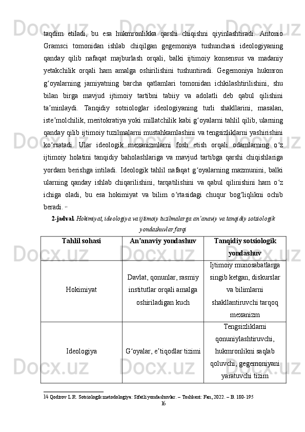 taqdim   etiladi,   bu   esa   hukmronlikka   qarshi   chiqishni   qiyinlashtiradi.   Antonio
Gramsci   tomonidan   ishlab   chiqilgan   gegemoniya   tushunchasi   ideologiyaning
qanday   qilib   nafaqat   majburlash   orqali,   balki   ijtimoiy   konsensus   va   madaniy
yetakchilik   orqali   ham   amalga   oshirilishini   tushuntiradi.   Gegemoniya   hukmron
g oyalarning   jamiyatning   barcha   qatlamlari   tomonidan   ichkilashtirilishini,   shuʻ
bilan   birga   mavjud   ijtimoiy   tartibni   tabiiy   va   adolatli   deb   qabul   qilishini
ta minlaydi.   Tanqidiy   sotsiologlar   ideologiyaning   turli   shakllarini,   masalan,
ʼ
iste molchilik, meritokratiya yoki millatchilik kabi g oyalarni tahlil qilib, ularning
ʼ ʻ
qanday qilib ijtimoiy tuzilmalarni mustahkamlashini va tengsizliklarni yashirishini
ko rsatadi.   Ular   ideologik   mexanizmlarni   fosh   etish   orqali   odamlarning   o z
ʻ ʻ
ijtimoiy   holatini   tanqidiy   baholashlariga   va   mavjud   tartibga   qarshi   chiqishlariga
yordam   berishga   intiladi.   Ideologik   tahlil   nafaqat   g oyalarning   mazmunini,   balki	
ʻ
ularning   qanday   ishlab   chiqarilishini,   tarqatilishini   va   qabul   qilinishini   ham   o z	
ʻ
ichiga   oladi,   bu   esa   hokimiyat   va   bilim   o rtasidagi   chuqur   bog liqlikni   ochib	
ʻ ʻ
beradi.   14
2-jadval.   Hokimiyat, ideologiya va ijtimoiy tuzilmalarga an anaviy va tanqidiy sotsiologik	
ʼ
yondashuvlar farqi
Tahlil sohasi An anaviy yondashuv	
ʼ Tanqidiy sotsiologik
yondashuv
Hokimiyat Davlat, qonunlar, rasmiy
institutlar orqali amalga
oshiriladigan kuch Ijtimoiy munosabatlarga
singib ketgan, diskurslar
va bilimlarni
shakllantiruvchi tarqoq
mexanizm
Ideologiya G oyalar, e tiqodlar tizimi	
ʻ ʼ Tengsizliklarni
qonuniylashtiruvchi,
hukmronlikni saqlab
qoluvchi, gegemoniyani
yaratuvchi tizim
14  Qodirov L.R. Sotsiologik metodologiya: Sifatli yondashuvlar. – Toshkent: Fan, 2022. – B. 180-195
16 