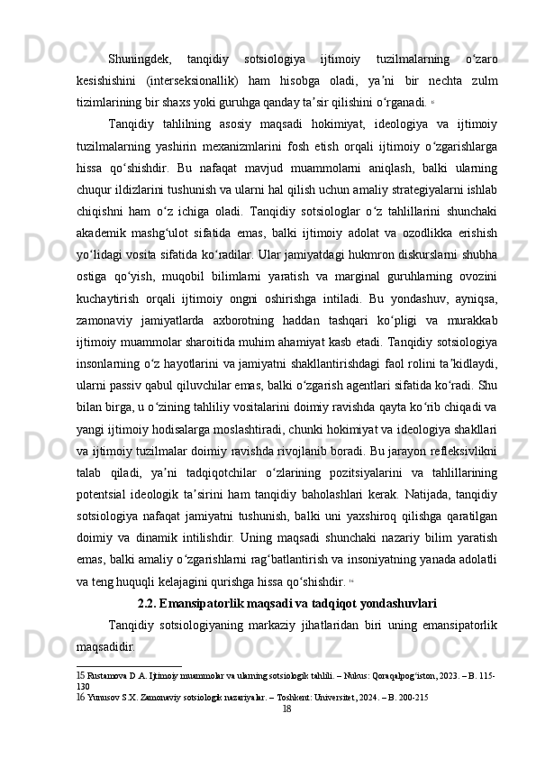 Shuningdek,   tanqidiy   sotsiologiya   ijtimoiy   tuzilmalarning   o zaroʻ
kesishishini   (interseksionallik)   ham   hisobga   oladi,   ya ni   bir   nechta   zulm	
ʼ
tizimlarining bir shaxs yoki guruhga qanday ta sir qilishini o rganadi.	
ʼ ʻ   15
Tanqidiy   tahlilning   asosiy   maqsadi   hokimiyat,   ideologiya   va   ijtimoiy
tuzilmalarning   yashirin   mexanizmlarini   fosh   etish   orqali   ijtimoiy   o zgarishlarga	
ʻ
hissa   qo shishdir.   Bu   nafaqat   mavjud   muammolarni   aniqlash,   balki   ularning	
ʻ
chuqur ildizlarini tushunish va ularni hal qilish uchun amaliy strategiyalarni ishlab
chiqishni   ham   o z   ichiga   oladi.   Tanqidiy   sotsiologlar   o z   tahlillarini   shunchaki	
ʻ ʻ
akademik   mashg ulot   sifatida   emas,   balki   ijtimoiy   adolat   va   ozodlikka   erishish
ʻ
yo lidagi vosita sifatida ko radilar. Ular jamiyatdagi hukmron diskurslarni shubha	
ʻ ʻ
ostiga   qo yish,   muqobil   bilimlarni   yaratish   va   marginal   guruhlarning   ovozini	
ʻ
kuchaytirish   orqali   ijtimoiy   ongni   oshirishga   intiladi.   Bu   yondashuv,   ayniqsa,
zamonaviy   jamiyatlarda   axborotning   haddan   tashqari   ko pligi   va   murakkab	
ʻ
ijtimoiy muammolar sharoitida muhim ahamiyat kasb etadi. Tanqidiy sotsiologiya
insonlarning o z hayotlarini va jamiyatni shakllantirishdagi faol rolini ta kidlaydi,	
ʻ ʼ
ularni passiv qabul qiluvchilar emas, balki o zgarish agentlari sifatida ko radi. Shu	
ʻ ʻ
bilan birga, u o zining tahliliy vositalarini doimiy ravishda qayta ko rib chiqadi va	
ʻ ʻ
yangi ijtimoiy hodisalarga moslashtiradi, chunki hokimiyat va ideologiya shakllari
va ijtimoiy tuzilmalar doimiy ravishda rivojlanib boradi. Bu jarayon refleksivlikni
talab   qiladi,   ya ni   tadqiqotchilar   o zlarining   pozitsiyalarini   va   tahlillarining
ʼ ʻ
potentsial   ideologik   ta sirini   ham   tanqidiy   baholashlari   kerak.   Natijada,   tanqidiy	
ʼ
sotsiologiya   nafaqat   jamiyatni   tushunish,   balki   uni   yaxshiroq   qilishga   qaratilgan
doimiy   va   dinamik   intilishdir.   Uning   maqsadi   shunchaki   nazariy   bilim   yaratish
emas, balki amaliy o zgarishlarni rag batlantirish va insoniyatning yanada adolatli	
ʻ ʻ
va teng huquqli kelajagini qurishga hissa qo shishdir.	
ʻ   16
2.2. Emansipatorlik maqsadi va tadqiqot yondashuvlari
Tanqidiy   sotsiologiyaning   markaziy   jihatlaridan   biri   uning   emansipatorlik
maqsadidir. 
15  Rustamova D.A. Ijtimoiy muammolar va ularning sotsiologik tahlili. – Nukus: Qoraqalpog iston, 2023. – B. 115-	
ʻ
130
16  Yunusov S.X. Zamonaviy sotsiologik nazariyalar. – Toshkent: Universitet, 2024. – B. 200-215
18 