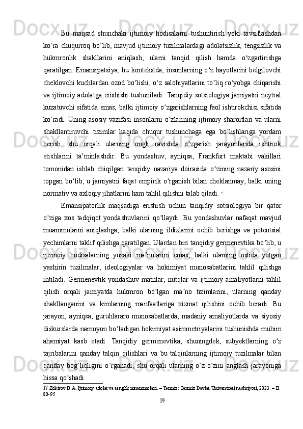 Bu   maqsad   shunchaki   ijtimoiy   hodisalarni   tushuntirish   yoki   tavsiflashdan
ko ra   chuqurroq   bo lib,   mavjud   ijtimoiy   tuzilmalardagi   adolatsizlik,   tengsizlik   vaʻ ʻ
hukmronlik   shakllarini   aniqlash,   ularni   tanqid   qilish   hamda   o zgartirishga	
ʻ
qaratilgan. Emansipatsiya, bu kontekstda, insonlarning o z hayotlarini belgilovchi	
ʻ
cheklovchi kuchlardan ozod bo lishi, o z salohiyatlarini to liq ro yobga chiqarishi	
ʻ ʻ ʻ ʻ
va ijtimoiy adolatga  erishishi  tushuniladi.  Tanqidiy sotsiologiya  jamiyatni  neytral
kuzatuvchi sifatida emas, balki ijtimoiy o zgarishlarning faol ishtirokchisi sifatida	
ʻ
ko radi.   Uning  asosiy   vazifasi   insonlarni   o zlarining   ijtimoiy   sharoitlari   va   ularni	
ʻ ʻ
shakllantiruvchi   tizimlar   haqida   chuqur   tushunchaga   ega   bo lishlariga   yordam	
ʻ
berish,   shu   orqali   ularning   ongli   ravishda   o zgarish   jarayonlarida   ishtirok	
ʻ
etishlarini   ta minlashdir.   Bu   yondashuv,   ayniqsa,   Frankfurt   maktabi   vakillari	
ʼ
tomonidan   ishlab   chiqilgan   tanqidiy   nazariya   doirasida   o zining   nazariy   asosini	
ʻ
topgan bo lib, u jamiyatni  faqat  empirik o rganish bilan cheklanmay,  balki  uning	
ʻ ʻ
normativ va axloqiy jihatlarini ham tahlil qilishni talab qiladi.   17
Emansipatorlik   maqsadiga   erishish   uchun   tanqidiy   sotsiologiya   bir   qator
o ziga   xos   tadqiqot   yondashuvlarini   qo llaydi.   Bu   yondashuvlar   nafaqat   mavjud	
ʻ ʻ
muammolarni   aniqlashga,   balki   ularning   ildizlarini   ochib   berishga   va   potentsial
yechimlarni taklif qilishga qaratilgan. Ulardan biri tanqidiy germenevtika bo lib, u	
ʻ
ijtimoiy   hodisalarning   yuzaki   ma nolarini   emas,   balki   ularning   ostida   yotgan	
ʼ
yashirin   tuzilmalar,   ideologiyalar   va   hokimiyat   munosabatlarini   tahlil   qilishga
intiladi.   Germenevtik   yondashuv   matnlar,   nutqlar   va   ijtimoiy   amaliyotlarni   tahlil
qilish   orqali   jamiyatda   hukmron   bo lgan   ma no   tizimlarini,   ularning   qanday	
ʻ ʼ
shakllanganini   va   kimlarning   manfaatlariga   xizmat   qilishini   ochib   beradi.   Bu
jarayon,   ayniqsa,   guruhlararo   munosabatlarda,   madaniy   amaliyotlarda   va   siyosiy
diskurslarda namoyon bo ladigan hokimiyat asimmetriyalarini tushunishda muhim	
ʻ
ahamiyat   kasb   etadi.   Tanqidiy   germenevtika,   shuningdek,   subyektlarning   o z	
ʻ
tajribalarini   qanday   talqin   qilishlari   va   bu   talqinlarning   ijtimoiy   tuzilmalar   bilan
qanday   bog liqligini   o rganadi,   shu   orqali   ularning   o z-o zini   anglash   jarayoniga	
ʻ ʻ ʻ ʻ
hissa qo shadi.	
ʻ
17  Zokirov B.A. Ijtimoiy adolat va tenglik muammolari. – Termiz: Termiz Davlat Universiteti nashriyoti, 2023. – B.
80-95
19 