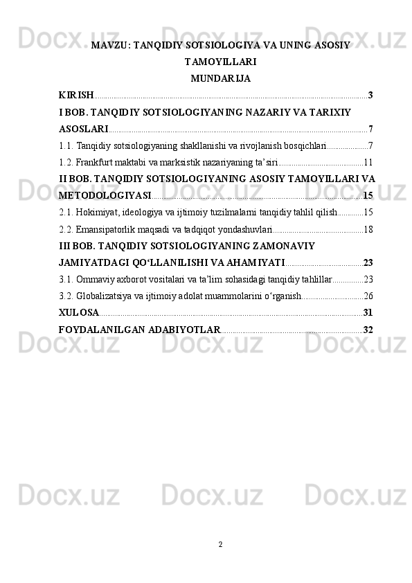 MAVZU: TANQIDIY SOTSIOLOGIYA VA UNING ASOSIY
TAMOYILLARI
MUNDARIJA
KIRISH ............................................................................................................................................. 3
I BOB. TANQIDIY SOTSIOLOGIYANING NAZARIY VA TARIXIY 
ASOSLARI ..................................................................................................................................... 7
1.1. Tanqidiy sotsiologiyaning shakllanishi va rivojlanish bosqichlari ..................... 7
1.2. Frankfurt maktabi va marksistik nazariyaning ta’siri ........................................... 11
II BOB. TANQIDIY SOTSIOLOGIYANING ASOSIY TAMOYILLARI VA 
METODOLOGIYASI ............................................................................................................. 15
2.1. Hokimiyat, ideologiya va ijtimoiy tuzilmalarni tanqidiy tahlil qilish ............. 15
2.2. Emansipatorlik maqsadi va tadqiqot yondashuvlari .............................................. 18
III BOB. TANQIDIY SOTSIOLOGIYANING ZAMONAVIY 
JAMIYATDAGI QO LLANILISHI VA AHAMIYATIʻ ........................................ 23
3.1. Ommaviy axborot vositalari va ta’lim sohasidagi tanqidiy tahlillar ............... 23
3.2. Globalizatsiya va ijtimoiy adolat muammolarini o rganish	
ʻ ................................ 26
XULOSA ........................................................................................................................................ 31
FOYDALANILGAN ADABIYOTLAR ......................................................................... 32
2 