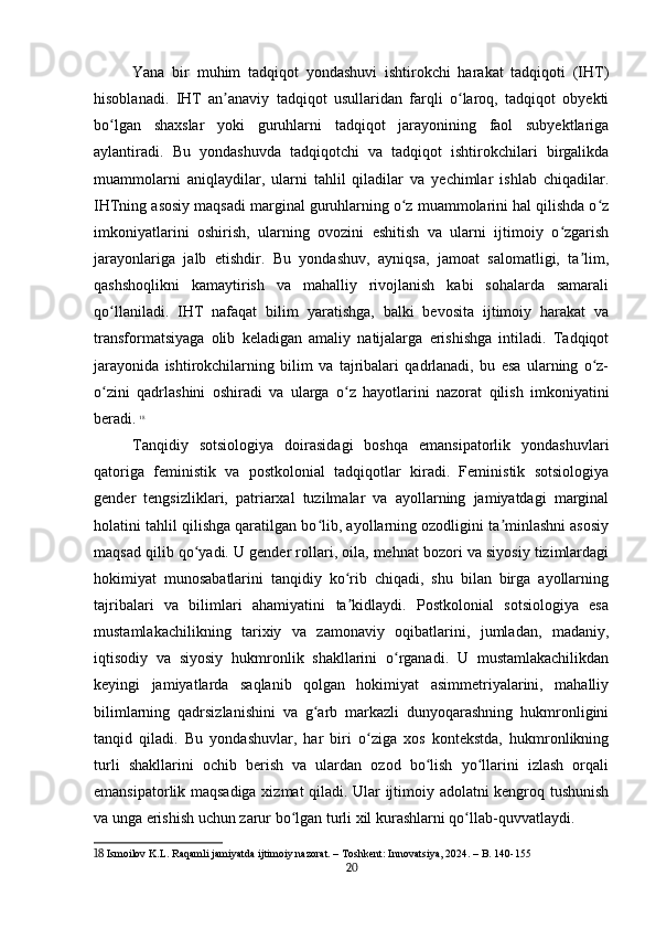 Yana   bir   muhim   tadqiqot   yondashuvi   ishtirokchi   harakat   tadqiqoti   (IHT)
hisoblanadi.   IHT   an anaviy   tadqiqot   usullaridan   farqli   o laroq,   tadqiqot   obyektiʼ ʻ
bo lgan   shaxslar   yoki   guruhlarni   tadqiqot   jarayonining   faol   subyektlariga	
ʻ
aylantiradi.   Bu   yondashuvda   tadqiqotchi   va   tadqiqot   ishtirokchilari   birgalikda
muammolarni   aniqlaydilar,   ularni   tahlil   qiladilar   va   yechimlar   ishlab   chiqadilar.
IHTning asosiy maqsadi marginal guruhlarning o z muammolarini hal qilishda o z	
ʻ ʻ
imkoniyatlarini   oshirish,   ularning   ovozini   eshitish   va   ularni   ijtimoiy   o zgarish	
ʻ
jarayonlariga   jalb   etishdir.   Bu   yondashuv,   ayniqsa,   jamoat   salomatligi,   ta lim,	
ʼ
qashshoqlikni   kamaytirish   va   mahalliy   rivojlanish   kabi   sohalarda   samarali
qo llaniladi.   IHT   nafaqat   bilim   yaratishga,   balki   bevosita   ijtimoiy   harakat   va	
ʻ
transformatsiyaga   olib   keladigan   amaliy   natijalarga   erishishga   intiladi.   Tadqiqot
jarayonida   ishtirokchilarning   bilim   va   tajribalari   qadrlanadi,   bu   esa   ularning   o z-	
ʻ
o zini   qadrlashini   oshiradi   va   ularga   o z   hayotlarini   nazorat   qilish   imkoniyatini	
ʻ ʻ
beradi.   18
Tanqidiy   sotsiologiya   doirasidagi   boshqa   emansipatorlik   yondashuvlari
qatoriga   feministik   va   postkolonial   tadqiqotlar   kiradi.   Feministik   sotsiologiya
gender   tengsizliklari,   patriarxal   tuzilmalar   va   ayollarning   jamiyatdagi   marginal
holatini tahlil qilishga qaratilgan bo lib, ayollarning ozodligini ta minlashni asosiy	
ʻ ʼ
maqsad qilib qo yadi. U gender rollari, oila, mehnat bozori va siyosiy tizimlardagi	
ʻ
hokimiyat   munosabatlarini   tanqidiy   ko rib   chiqadi,   shu   bilan   birga   ayollarning	
ʻ
tajribalari   va   bilimlari   ahamiyatini   ta kidlaydi.   Postkolonial   sotsiologiya   esa
ʼ
mustamlakachilikning   tarixiy   va   zamonaviy   oqibatlarini,   jumladan,   madaniy,
iqtisodiy   va   siyosiy   hukmronlik   shakllarini   o rganadi.   U   mustamlakachilikdan	
ʻ
keyingi   jamiyatlarda   saqlanib   qolgan   hokimiyat   asimmetriyalarini,   mahalliy
bilimlarning   qadrsizlanishini   va   g arb   markazli   dunyoqarashning   hukmronligini	
ʻ
tanqid   qiladi.   Bu   yondashuvlar,   har   biri   o ziga   xos   kontekstda,   hukmronlikning	
ʻ
turli   shakllarini   ochib   berish   va   ulardan   ozod   bo lish   yo llarini   izlash   orqali	
ʻ ʻ
emansipatorlik maqsadiga xizmat qiladi. Ular ijtimoiy adolatni kengroq tushunish
va unga erishish uchun zarur bo lgan turli xil kurashlarni qo llab-quvvatlaydi.	
ʻ ʻ
18  Ismoilov K.L. Raqamli jamiyatda ijtimoiy nazorat. – Toshkent: Innovatsiya, 2024. – B. 140-155
20 
