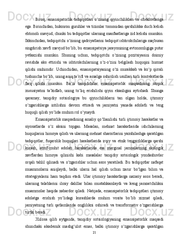 Biroq,   emansipatorlik   tadqiqotlari   o zining   qiyinchiliklari   va   cheklovlarigaʻ
ega. Birinchidan, hukmron guruhlar va tizimlar tomonidan qarshilikka duch kelish
ehtimoli mavjud, chunki bu tadqiqotlar ularning manfaatlariga zid kelishi mumkin.
Ikkinchidan, tadqiqotchi o zining qadriyatlarini tadqiqot ishtirokchilariga majburan	
ʻ
singdirish xavfi mavjud bo lib, bu emansipatsiya jarayonining avtonomligiga putur
ʻ
yetkazishi   mumkin.   Shuning   uchun,   tadqiqotchi   o zining   pozitsiyasini   doimiy	
ʻ
ravishda   aks   ettirishi   va   ishtirokchilarning   o z-o zini   belgilash   huquqini   hurmat	
ʻ ʻ
qilishi   muhimdir.   Uchinchidan,   emansipatsiyaning   o zi   murakkab   va   ko p   qirrali	
ʻ ʻ
tushuncha bo lib, uning aniq ta rifi va amalga oshirilish usullari turli kontekstlarda	
ʻ ʼ
farq   qilishi   mumkin.   Ba zi   tanqidchilar   emansipatorlik   maqsadining   utopik	
ʼ
xususiyatini   ta kidlab,   uning   to liq   erishilishi   qiyin   ekanligini   aytishadi.   Shunga	
ʼ ʻ
qaramay,   tanqidiy   sotsiologiya   bu   qiyinchiliklarni   tan   olgan   holda,   ijtimoiy
o zgarishlarga   intilishni   davom   ettiradi   va   jamiyatni   yanada   adolatli   va   teng	
ʻ
huquqli qilish yo lida muhim rol o ynaydi.	
ʻ ʻ
Emansipatorlik maqsadining amaliy qo llanilishi  turli ijtimoiy harakatlar va	
ʻ
siyosatlarda   o z   aksini   topgan.   Masalan,   mehnat   harakatlarida   ishchilarning	
ʻ
huquqlarini himoya qilish va ularning mehnat sharoitlarini yaxshilashga qaratilgan
tadqiqotlar,   fuqarolik   huquqlari   harakatlarida   irqiy   va   etnik   tengsizliklarga   qarshi
kurash,   atrof-muhit   adolati   harakatlarida   esa   marginal   jamoalarning   ekologik
xavflardan   himoya   qilinishi   kabi   masalalar   tanqidiy   sotsiologik   yondashuvlar
orqali   tahlil   qilinadi   va  o zgarishlar   uchun   asos   yaratiladi.   Bu   tadqiqotlar   nafaqat	
ʻ
muammolarni   aniqlaydi,   balki   ularni   hal   qilish   uchun   zarur   bo lgan   bilim   va	
ʻ
strategiyalarni   ham   taqdim   etadi.   Ular   ijtimoiy   harakatlarga   nazariy   asos   beradi,
ularning   talablarini   ilmiy   dalillar   bilan   mustahkamlaydi   va   keng   jamoatchilikni
muammolar  haqida  xabardor  qiladi. Natijada, emansipatorlik  tadqiqotlari  ijtimoiy
adolatga   erishish   yo lidagi   kurashlarda   muhim   vosita   bo lib   xizmat   qiladi,	
ʻ ʻ
jamiyatning   turli   qatlamlarida   onglilikni   oshiradi   va   transformativ   o zgarishlarga	
ʻ
turtki beradi.
Xulosa   qilib   aytganda,   tanqidiy   sotsiologiyaning   emansipatorlik   maqsadi
shunchaki   akademik   mashg ulot   emas,   balki   ijtimoiy   o zgarishlarga   qaratilgan	
ʻ ʻ
21 