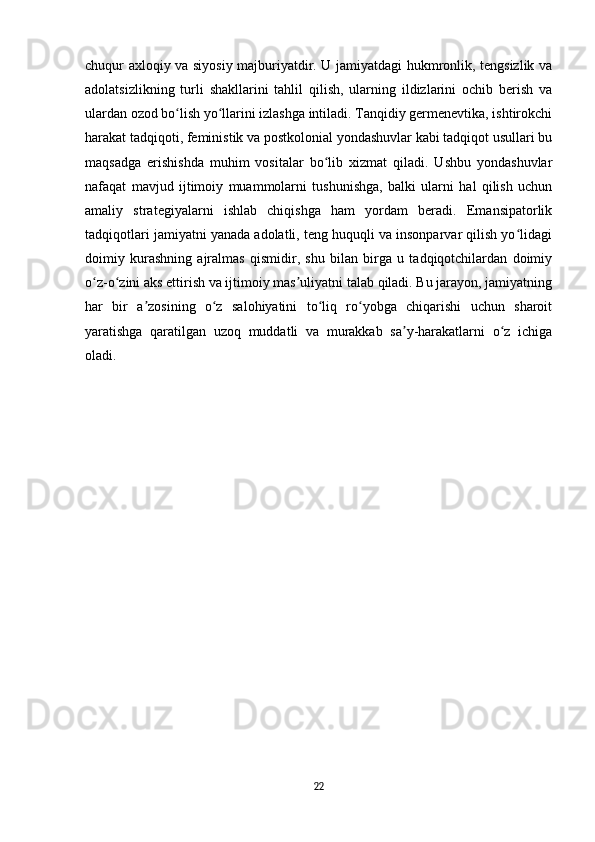 chuqur axloqiy va siyosiy majburiyatdir. U jamiyatdagi hukmronlik, tengsizlik va
adolatsizlikning   turli   shakllarini   tahlil   qilish,   ularning   ildizlarini   ochib   berish   va
ulardan ozod bo lish yo llarini izlashga intiladi. Tanqidiy germenevtika, ishtirokchiʻ ʻ
harakat tadqiqoti, feministik va postkolonial yondashuvlar kabi tadqiqot usullari bu
maqsadga   erishishda   muhim   vositalar   bo lib   xizmat   qiladi.   Ushbu   yondashuvlar	
ʻ
nafaqat   mavjud   ijtimoiy   muammolarni   tushunishga,   balki   ularni   hal   qilish   uchun
amaliy   strategiyalarni   ishlab   chiqishga   ham   yordam   beradi.   Emansipatorlik
tadqiqotlari jamiyatni yanada adolatli, teng huquqli va insonparvar qilish yo lidagi	
ʻ
doimiy   kurashning   ajralmas   qismidir,   shu   bilan   birga   u   tadqiqotchilardan   doimiy
o z-o zini aks ettirish va ijtimoiy mas uliyatni talab qiladi. Bu jarayon, jamiyatning	
ʻ ʻ ʼ
har   bir   a zosining   o z   salohiyatini   to liq   ro yobga   chiqarishi   uchun   sharoit	
ʼ ʻ ʻ ʻ
yaratishga   qaratilgan   uzoq   muddatli   va   murakkab   sa y-harakatlarni   o z   ichiga	
ʼ ʻ
oladi.
22 