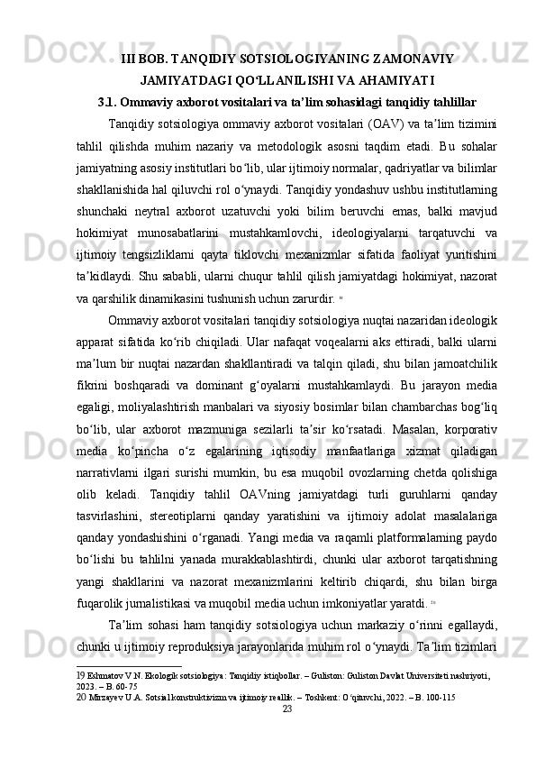 III BOB. TANQIDIY SOTSIOLOGIYANING ZAMONAVIY
JAMIYATDAGI QO LLANILISHI VA AHAMIYATIʻ
3.1. Ommaviy axborot vositalari va ta’lim sohasidagi tanqidiy tahlillar
Tanqidiy sotsiologiya ommaviy axborot vositalari (OAV) va ta lim tizimini	
ʼ
tahlil   qilishda   muhim   nazariy   va   metodologik   asosni   taqdim   etadi.   Bu   sohalar
jamiyatning asosiy institutlari bo lib, ular ijtimoiy normalar, qadriyatlar va bilimlar	
ʻ
shakllanishida hal qiluvchi rol o ynaydi. Tanqidiy yondashuv ushbu institutlarning
ʻ
shunchaki   neytral   axborot   uzatuvchi   yoki   bilim   beruvchi   emas,   balki   mavjud
hokimiyat   munosabatlarini   mustahkamlovchi,   ideologiyalarni   tarqatuvchi   va
ijtimoiy   tengsizliklarni   qayta   tiklovchi   mexanizmlar   sifatida   faoliyat   yuritishini
ta kidlaydi. Shu sababli, ularni chuqur tahlil qilish jamiyatdagi hokimiyat, nazorat	
ʼ
va qarshilik dinamikasini tushunish uchun zarurdir.   19
Ommaviy axborot vositalari tanqidiy sotsiologiya nuqtai nazaridan ideologik
apparat   sifatida   ko rib   chiqiladi.   Ular   nafaqat   voqealarni   aks   ettiradi,  balki   ularni	
ʻ
ma lum  bir  nuqtai nazardan shakllantiradi  va talqin qiladi, shu bilan jamoatchilik	
ʼ
fikrini   boshqaradi   va   dominant   g oyalarni   mustahkamlaydi.   Bu   jarayon   media	
ʻ
egaligi, moliyalashtirish manbalari va siyosiy bosimlar bilan chambarchas bog liq	
ʻ
bo lib,   ular   axborot   mazmuniga   sezilarli   ta sir   ko rsatadi.   Masalan,   korporativ	
ʻ ʼ ʻ
media   ko pincha   o z   egalarining   iqtisodiy   manfaatlariga   xizmat   qiladigan	
ʻ ʻ
narrativlarni   ilgari   surishi   mumkin,   bu   esa   muqobil   ovozlarning   chetda   qolishiga
olib   keladi.   Tanqidiy   tahlil   OAVning   jamiyatdagi   turli   guruhlarni   qanday
tasvirlashini,   stereotiplarni   qanday   yaratishini   va   ijtimoiy   adolat   masalalariga
qanday  yondashishini  o rganadi.  Yangi   media va  raqamli  platformalarning paydo	
ʻ
bo lishi   bu   tahlilni   yanada   murakkablashtirdi,   chunki   ular   axborot   tarqatishning	
ʻ
yangi   shakllarini   va   nazorat   mexanizmlarini   keltirib   chiqardi,   shu   bilan   birga
fuqarolik jurnalistikasi va muqobil media uchun imkoniyatlar yaratdi.   20
Ta lim   sohasi   ham   tanqidiy   sotsiologiya   uchun   markaziy   o rinni   egallaydi,	
ʼ ʻ
chunki u ijtimoiy reproduksiya jarayonlarida muhim rol o ynaydi. Ta lim tizimlari	
ʻ ʼ
19  Eshmatov V.N. Ekologik sotsiologiya: Tanqidiy istiqbollar. – Guliston: Guliston Davlat Universiteti nashriyoti, 
2023. – B. 60-75
20  Mirzayev U.A. Sotsial konstruktivizm va ijtimoiy reallik. – Toshkent: O qituvchi, 2022. – B. 100-115	
ʻ
23 