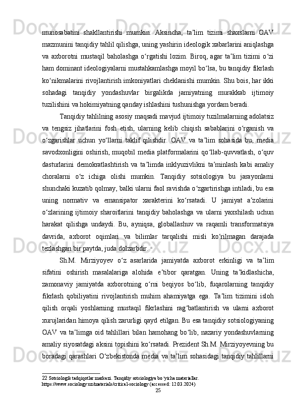 munosabatini   shakllantirishi   mumkin.   Aksincha,   ta lim   tizimi   shaxslarni   OAVʼ
mazmunini tanqidiy tahlil qilishga, uning yashirin ideologik xabarlarini aniqlashga
va   axborotni   mustaqil   baholashga   o rgatishi   lozim.   Biroq,   agar   ta lim   tizimi   o zi	
ʻ ʼ ʻ
ham dominant ideologiyalarni mustahkamlashga moyil bo lsa, bu tanqidiy fikrlash	
ʻ
ko nikmalarini rivojlantirish imkoniyatlari cheklanishi mumkin. Shu bois, har ikki	
ʻ
sohadagi   tanqidiy   yondashuvlar   birgalikda   jamiyatning   murakkab   ijtimoiy
tuzilishini va hokimiyatning qanday ishlashini tushunishga yordam beradi.
Tanqidiy tahlilning asosiy maqsadi mavjud ijtimoiy tuzilmalarning adolatsiz
va   tengsiz   jihatlarini   fosh   etish,   ularning   kelib   chiqish   sabablarini   o rganish   va	
ʻ
o zgarishlar   uchun   yo llarni   taklif   qilishdir.   OAV   va   ta lim   sohasida   bu,   media	
ʻ ʻ ʼ
savodxonligini   oshirish,   muqobil   media   platformalarini   qo llab-quvvatlash,   o quv	
ʻ ʻ
dasturlarini   demokratlashtirish   va   ta limda   inklyuzivlikni   ta minlash   kabi   amaliy	
ʼ ʼ
choralarni   o z   ichiga   olishi   mumkin.   Tanqidiy   sotsiologiya   bu   jarayonlarni	
ʻ
shunchaki kuzatib qolmay, balki ularni faol ravishda o zgartirishga intiladi, bu esa	
ʻ
uning   normativ   va   emansipator   xarakterini   ko rsatadi.   U   jamiyat   a zolarini	
ʻ ʼ
o zlarining   ijtimoiy   sharoitlarini   tanqidiy   baholashga   va   ularni   yaxshilash   uchun	
ʻ
harakat   qilishga   undaydi.   Bu,   ayniqsa,   globallashuv   va   raqamli   transformatsiya
davrida,   axborot   oqimlari   va   bilimlar   tarqalishi   misli   ko rilmagan   darajada	
ʻ
tezlashgan bir paytda, juda dolzarbdir.   22
Sh.M.   Mirziyoyev   o z   asarlarida   jamiyatda   axborot   erkinligi   va   ta lim	
ʻ ʼ
sifatini   oshirish   masalalariga   alohida   e tibor   qaratgan.   Uning   ta kidlashicha,	
ʼ ʼ
zamonaviy   jamiyatda   axborotning   o rni   beqiyos   bo lib,   fuqarolarning   tanqidiy	
ʻ ʻ
fikrlash   qobiliyatini   rivojlantirish   muhim   ahamiyatga   ega.   Ta lim   tizimini   isloh	
ʼ
qilish   orqali   yoshlarning   mustaqil   fikrlashini   rag batlantirish   va   ularni   axborot	
ʻ
xurujlaridan himoya qilish zarurligi qayd etilgan. Bu esa tanqidiy sotsiologiyaning
OAV   va   ta limga   oid   tahlillari   bilan   hamohang   bo lib,   nazariy   yondashuvlarning	
ʼ ʻ
amaliy siyosatdagi aksini topishini ko rsatadi. Prezident Sh.M. Mirziyoyevning bu	
ʻ
boradagi   qarashlari   O zbekistonda   media   va   ta lim   sohasidagi   tanqidiy   tahlillarni	
ʻ ʼ
22  Sotsiologik tadqiqotlar markazi. Tanqidiy sotsiologiya bo yicha materiallar. 	
ʻ
https://www.sociology.uz/materials/critical-sociology (accessed: 12.03.2024)
25 