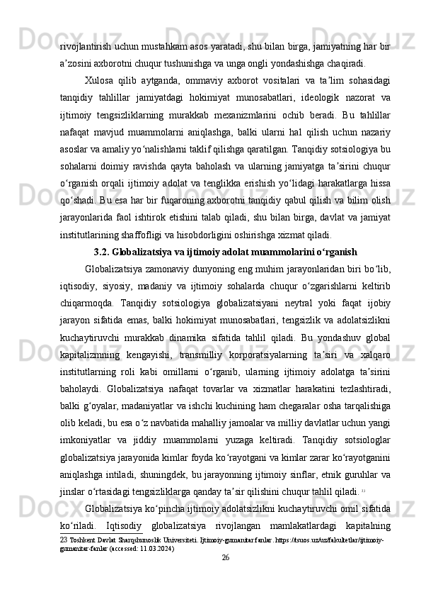rivojlantirish uchun mustahkam asos yaratadi, shu bilan birga, jamiyatning har bir
a zosini axborotni chuqur tushunishga va unga ongli yondashishga chaqiradi.ʼ
Xulosa   qilib   aytganda,   ommaviy   axborot   vositalari   va   ta lim   sohasidagi	
ʼ
tanqidiy   tahlillar   jamiyatdagi   hokimiyat   munosabatlari,   ideologik   nazorat   va
ijtimoiy   tengsizliklarning   murakkab   mexanizmlarini   ochib   beradi.   Bu   tahlillar
nafaqat   mavjud   muammolarni   aniqlashga,   balki   ularni   hal   qilish   uchun   nazariy
asoslar va amaliy yo nalishlarni taklif qilishga qaratilgan. Tanqidiy sotsiologiya bu	
ʻ
sohalarni   doimiy   ravishda   qayta   baholash   va   ularning   jamiyatga   ta sirini   chuqur	
ʼ
o rganish   orqali   ijtimoiy   adolat   va   tenglikka   erishish   yo lidagi   harakatlarga   hissa	
ʻ ʻ
qo shadi. Bu esa har bir fuqaroning axborotni tanqidiy qabul qilish va bilim olish
ʻ
jarayonlarida   faol   ishtirok   etishini   talab   qiladi,   shu   bilan   birga,   davlat   va   jamiyat
institutlarining shaffofligi va hisobdorligini oshirishga xizmat qiladi.
3.2. Globalizatsiya va ijtimoiy adolat muammolarini o rganish	
ʻ
Globalizatsiya zamonaviy dunyoning eng muhim jarayonlaridan biri bo lib,	
ʻ
iqtisodiy,   siyosiy,   madaniy   va   ijtimoiy   sohalarda   chuqur   o zgarishlarni   keltirib	
ʻ
chiqarmoqda.   Tanqidiy   sotsiologiya   globalizatsiyani   neytral   yoki   faqat   ijobiy
jarayon   sifatida   emas,   balki   hokimiyat   munosabatlari,   tengsizlik   va   adolatsizlikni
kuchaytiruvchi   murakkab   dinamika   sifatida   tahlil   qiladi.   Bu   yondashuv   global
kapitalizmning   kengayishi,   transmilliy   korporatsiyalarning   ta siri   va   xalqaro	
ʼ
institutlarning   roli   kabi   omillarni   o rganib,   ularning   ijtimoiy   adolatga   ta sirini	
ʻ ʼ
baholaydi.   Globalizatsiya   nafaqat   tovarlar   va   xizmatlar   harakatini   tezlashtiradi,
balki g oyalar, madaniyatlar va ishchi kuchining ham chegaralar osha tarqalishiga	
ʻ
olib keladi, bu esa o z navbatida mahalliy jamoalar va milliy davlatlar uchun yangi	
ʻ
imkoniyatlar   va   jiddiy   muammolarni   yuzaga   keltiradi.   Tanqidiy   sotsiologlar
globalizatsiya jarayonida kimlar foyda ko rayotgani va kimlar zarar ko rayotganini	
ʻ ʻ
aniqlashga intiladi, shuningdek, bu jarayonning ijtimoiy sinflar, etnik guruhlar  va
jinslar o rtasidagi tengsizliklarga qanday ta sir qilishini chuqur tahlil qiladi.	
ʻ ʼ   23
Globalizatsiya ko pincha ijtimoiy adolatsizlikni kuchaytiruvchi omil sifatida	
ʻ
ko riladi.   Iqtisodiy   globalizatsiya   rivojlangan   mamlakatlardagi   kapitalning	
ʻ
23  Toshkent Davlat Sharqshunoslik Universiteti. Ijtimoiy-gumanitar fanlar. https://tsuos.uz/uz/fakultetlar/ijtimoiy-
gumanitar-fanlar (accessed: 11.03.2024)
26 
