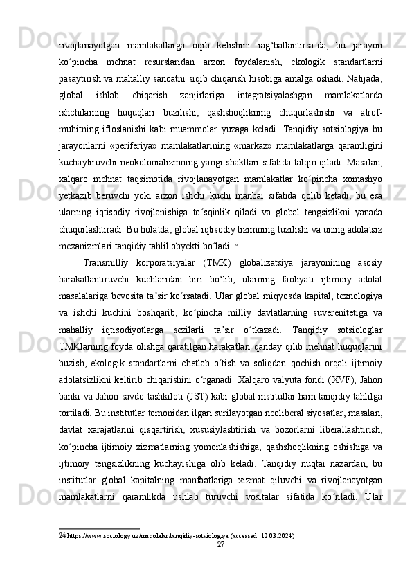 rivojlanayotgan   mamlakatlarga   oqib   kelishini   rag batlantirsa-da,   bu   jarayonʻ
ko pincha   mehnat   resurslaridan   arzon   foydalanish,   ekologik   standartlarni	
ʻ
pasaytirish va mahalliy sanoatni siqib chiqarish hisobiga amalga oshadi. Natijada,
global   ishlab   chiqarish   zanjirlariga   integratsiyalashgan   mamlakatlarda
ishchilarning   huquqlari   buzilishi,   qashshoqlikning   chuqurlashishi   va   atrof-
muhitning   ifloslanishi   kabi   muammolar   yuzaga   keladi.   Tanqidiy   sotsiologiya   bu
jarayonlarni   «periferiya»   mamlakatlarining   «markaz»   mamlakatlarga   qaramligini
kuchaytiruvchi neokolonializmning yangi shakllari sifatida talqin qiladi. Masalan,
xalqaro   mehnat   taqsimotida   rivojlanayotgan   mamlakatlar   ko pincha   xomashyo	
ʻ
yetkazib   beruvchi   yoki   arzon   ishchi   kuchi   manbai   sifatida   qolib   ketadi,   bu   esa
ularning   iqtisodiy   rivojlanishiga   to sqinlik   qiladi   va   global   tengsizlikni   yanada	
ʻ
chuqurlashtiradi. Bu holatda, global iqtisodiy tizimning tuzilishi va uning adolatsiz
mexanizmlari tanqidiy tahlil obyekti bo ladi.	
ʻ   24
Transmilliy   korporatsiyalar   (TMK)   globalizatsiya   jarayonining   asosiy
harakatlantiruvchi   kuchlaridan   biri   bo lib,   ularning   faoliyati   ijtimoiy   adolat	
ʻ
masalalariga  bevosita  ta sir   ko rsatadi.   Ular  global  miqyosda   kapital,  texnologiya	
ʼ ʻ
va   ishchi   kuchini   boshqarib,   ko pincha   milliy   davlatlarning   suverenitetiga   va	
ʻ
mahalliy   iqtisodiyotlarga   sezilarli   ta sir   o tkazadi.   Tanqidiy   sotsiologlar	
ʼ ʻ
TMKlarning foyda olishga qaratilgan harakatlari qanday qilib mehnat huquqlarini
buzish,   ekologik   standartlarni   chetlab   o tish   va   soliqdan   qochish   orqali   ijtimoiy
ʻ
adolatsizlikni  keltirib chiqarishini  o rganadi. Xalqaro valyuta fondi  (XVF), Jahon	
ʻ
banki va Jahon savdo tashkiloti (JST) kabi global institutlar ham tanqidiy tahlilga
tortiladi. Bu institutlar tomonidan ilgari surilayotgan neoliberal siyosatlar, masalan,
davlat   xarajatlarini   qisqartirish,   xususiylashtirish   va   bozorlarni   liberallashtirish,
ko pincha   ijtimoiy   xizmatlarning   yomonlashishiga,   qashshoqlikning   oshishiga   va	
ʻ
ijtimoiy   tengsizlikning   kuchayishiga   olib   keladi.   Tanqidiy   nuqtai   nazardan,   bu
institutlar   global   kapitalning   manfaatlariga   xizmat   qiluvchi   va   rivojlanayotgan
mamlakatlarni   qaramlikda   ushlab   turuvchi   vositalar   sifatida   ko riladi.   Ular	
ʻ
24  https://www.sociology.uz/maqolalar/tanqidiy-sotsiologiya (accessed: 12.03.2024)
27 