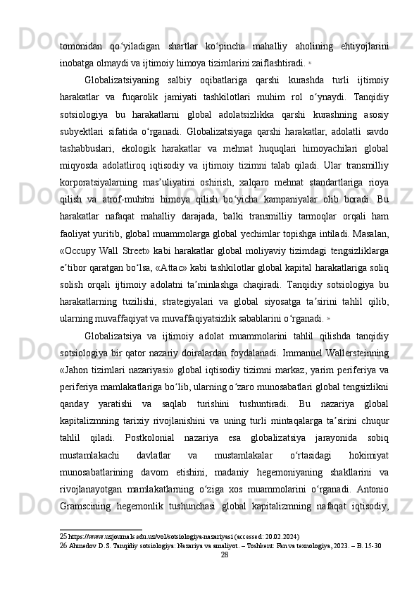 tomonidan   qo yiladigan   shartlar   ko pincha   mahalliy   aholining   ehtiyojlariniʻ ʻ
inobatga olmaydi va ijtimoiy himoya tizimlarini zaiflashtiradi.   25
Globalizatsiyaning   salbiy   oqibatlariga   qarshi   kurashda   turli   ijtimoiy
harakatlar   va   fuqarolik   jamiyati   tashkilotlari   muhim   rol   o ynaydi.   Tanqidiy	
ʻ
sotsiologiya   bu   harakatlarni   global   adolatsizlikka   qarshi   kurashning   asosiy
subyektlari   sifatida   o rganadi.   Globalizatsiyaga   qarshi   harakatlar,   adolatli   savdo	
ʻ
tashabbuslari,   ekologik   harakatlar   va   mehnat   huquqlari   himoyachilari   global
miqyosda   adolatliroq   iqtisodiy   va   ijtimoiy   tizimni   talab   qiladi.   Ular   transmilliy
korporatsiyalarning   mas uliyatini   oshirish,   xalqaro   mehnat   standartlariga   rioya	
ʼ
qilish   va   atrof-muhitni   himoya   qilish   bo yicha   kampaniyalar   olib   boradi.   Bu	
ʻ
harakatlar   nafaqat   mahalliy   darajada,   balki   transmilliy   tarmoqlar   orqali   ham
faoliyat yuritib, global muammolarga global yechimlar topishga intiladi. Masalan,
«Occupy   Wall   Street»   kabi   harakatlar   global   moliyaviy   tizimdagi   tengsizliklarga
e tibor qaratgan bo lsa, «Attac» kabi tashkilotlar global kapital harakatlariga soliq	
ʼ ʻ
solish   orqali   ijtimoiy   adolatni   ta minlashga   chaqiradi.   Tanqidiy   sotsiologiya   bu	
ʼ
harakatlarning   tuzilishi,   strategiyalari   va   global   siyosatga   ta sirini   tahlil   qilib,	
ʼ
ularning muvaffaqiyat va muvaffaqiyatsizlik sabablarini o rganadi.	
ʻ   26
Globalizatsiya   va   ijtimoiy   adolat   muammolarini   tahlil   qilishda   tanqidiy
sotsiologiya   bir  qator   nazariy  doiralardan  foydalanadi.  Immanuel   Wallersteinning
«Jahon   tizimlari   nazariyasi»   global   iqtisodiy   tizimni   markaz,   yarim   periferiya   va
periferiya mamlakatlariga bo lib, ularning o zaro munosabatlari global tengsizlikni	
ʻ ʻ
qanday   yaratishi   va   saqlab   turishini   tushuntiradi.   Bu   nazariya   global
kapitalizmning   tarixiy   rivojlanishini   va   uning   turli   mintaqalarga   ta sirini   chuqur	
ʼ
tahlil   qiladi.   Postkolonial   nazariya   esa   globalizatsiya   jarayonida   sobiq
mustamlakachi   davlatlar   va   mustamlakalar   o rtasidagi   hokimiyat	
ʻ
munosabatlarining   davom   etishini,   madaniy   hegemoniyaning   shakllarini   va
rivojlanayotgan   mamlakatlarning   o ziga   xos   muammolarini   o rganadi.   Antonio	
ʻ ʻ
Gramscining   hegemonlik   tushunchasi   global   kapitalizmning   nafaqat   iqtisodiy,
25  https://www.uzjournals.edu.uz/vol/sotsiologiya-nazariyasi (accessed: 20.02.2024)
26  Ahmedov D.S. Tanqidiy sotsiologiya: Nazariya va amaliyot. – Toshkent: Fan va texnologiya, 2023. – B. 15-30
28 