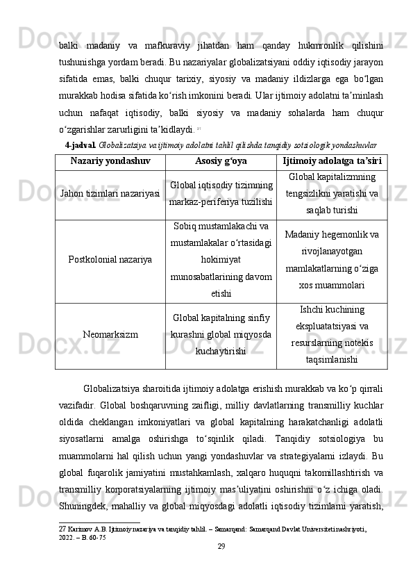 balki   madaniy   va   mafkuraviy   jihatdan   ham   qanday   hukmronlik   qilishini
tushunishga yordam beradi. Bu nazariyalar globalizatsiyani oddiy iqtisodiy jarayon
sifatida   emas,   balki   chuqur   tarixiy,   siyosiy   va   madaniy   ildizlarga   ega   bo lganʻ
murakkab hodisa sifatida ko rish imkonini beradi. Ular ijtimoiy adolatni ta minlash	
ʻ ʼ
uchun   nafaqat   iqtisodiy,   balki   siyosiy   va   madaniy   sohalarda   ham   chuqur
o zgarishlar zarurligini ta kidlaydi.	
ʻ ʼ   27
4-jadval.   Globalizatsiya va ijtimoiy adolatni tahlil qilishda tanqidiy sotsiologik yondashuvlar
Nazariy yondashuv Asosiy g oya	
ʻ Ijtimoiy adolatga ta siri	ʼ
Jahon tizimlari nazariyasi Global iqtisodiy tizimning
markaz-periferiya tuzilishi Global kapitalizmning
tengsizlikni yaratishi va
saqlab turishi
Postkolonial nazariya Sobiq mustamlakachi va
mustamlakalar o rtasidagi	
ʻ
hokimiyat
munosabatlarining davom
etishi Madaniy hegemonlik va
rivojlanayotgan
mamlakatlarning o ziga	
ʻ
xos muammolari
Neomarksizm Global kapitalning sinfiy
kurashni global miqyosda
kuchaytirishi Ishchi kuchining
ekspluatatsiyasi va
resurslarning notekis
taqsimlanishi
Globalizatsiya sharoitida ijtimoiy adolatga erishish murakkab va ko p qirrali	
ʻ
vazifadir.   Global   boshqaruvning   zaifligi,   milliy   davlatlarning   transmilliy   kuchlar
oldida   cheklangan   imkoniyatlari   va   global   kapitalning   harakatchanligi   adolatli
siyosatlarni   amalga   oshirishga   to sqinlik   qiladi.   Tanqidiy   sotsiologiya   bu	
ʻ
muammolarni   hal   qilish   uchun   yangi   yondashuvlar   va   strategiyalarni   izlaydi.   Bu
global   fuqarolik   jamiyatini   mustahkamlash,   xalqaro   huquqni   takomillashtirish   va
transmilliy   korporatsiyalarning   ijtimoiy   mas uliyatini   oshirishni   o z   ichiga   oladi.	
ʼ ʻ
Shuningdek,   mahalliy   va   global   miqyosdagi   adolatli   iqtisodiy   tizimlarni   yaratish,
27  Karimov A.B. Ijtimoiy nazariya va tanqidiy tahlil. – Samarqand: Samarqand Davlat Universiteti nashriyoti, 
2022. – B. 60-75
29 