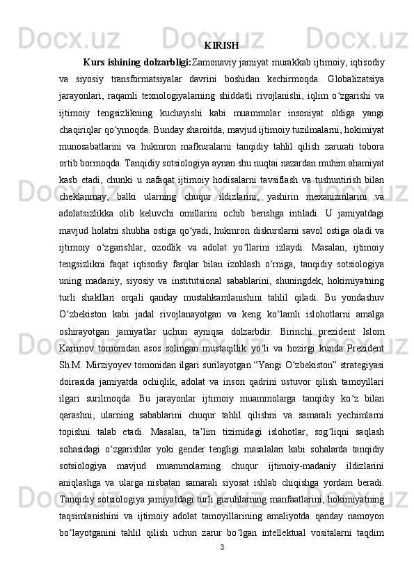 KIRISH
Kurs ishining dolzarbligi: Zamonaviy jamiyat murakkab ijtimoiy, iqtisodiy
va   siyosiy   transformatsiyalar   davrini   boshidan   kechirmoqda.   Globalizatsiya
jarayonlari,   raqamli   texnologiyalarning   shiddatli   rivojlanishi,   iqlim   o zgarishi   vaʻ
ijtimoiy   tengsizlikning   kuchayishi   kabi   muammolar   insoniyat   oldiga   yangi
chaqiriqlar qo ymoqda. Bunday sharoitda, mavjud ijtimoiy tuzilmalarni, hokimiyat	
ʻ
munosabatlarini   va   hukmron   mafkuralarni   tanqidiy   tahlil   qilish   zarurati   tobora
ortib bormoqda. Tanqidiy sotsiologiya aynan shu nuqtai nazardan muhim ahamiyat
kasb   etadi,   chunki   u   nafaqat   ijtimoiy   hodisalarni   tavsiflash   va   tushuntirish   bilan
cheklanmay,   balki   ularning   chuqur   ildizlarini,   yashirin   mexanizmlarini   va
adolatsizlikka   olib   keluvchi   omillarini   ochib   berishga   intiladi.   U   jamiyatdagi
mavjud holatni shubha ostiga qo yadi, hukmron diskurslarni savol ostiga oladi va	
ʻ
ijtimoiy   o zgarishlar,   ozodlik   va   adolat   yo llarini   izlaydi.   Masalan,   ijtimoiy	
ʻ ʻ
tengsizlikni   faqat   iqtisodiy   farqlar   bilan   izohlash   o rniga,   tanqidiy   sotsiologiya	
ʻ
uning   madaniy,   siyosiy   va   institutsional   sabablarini,   shuningdek,   hokimiyatning
turli   shakllari   orqali   qanday   mustahkamlanishini   tahlil   qiladi.   Bu   yondashuv
O zbekiston   kabi   jadal   rivojlanayotgan   va   keng   ko lamli   islohotlarni   amalga	
ʻ ʻ
oshirayotgan   jamiyatlar   uchun   ayniqsa   dolzarbdir.   Birinchi   prezident   Islom
Karimov   tomonidan   asos   solingan   mustaqillik   yo li   va   hozirgi   kunda   Prezident	
ʻ
Sh.M. Mirziyoyev tomonidan ilgari surilayotgan “Yangi O zbekiston” strategiyasi	
ʻ
doirasida   jamiyatda   ochiqlik,   adolat   va   inson   qadrini   ustuvor   qilish   tamoyillari
ilgari   surilmoqda.   Bu   jarayonlar   ijtimoiy   muammolarga   tanqidiy   ko z   bilan	
ʻ
qarashni,   ularning   sabablarini   chuqur   tahlil   qilishni   va   samarali   yechimlarni
topishni   talab   etadi.   Masalan,   ta lim   tizimidagi   islohotlar,   sog liqni   saqlash	
ʼ ʻ
sohasidagi   o zgarishlar   yoki   gender   tengligi   masalalari   kabi   sohalarda   tanqidiy	
ʻ
sotsiologiya   mavjud   muammolarning   chuqur   ijtimoiy-madaniy   ildizlarini
aniqlashga   va   ularga   nisbatan   samarali   siyosat   ishlab   chiqishga   yordam   beradi.
Tanqidiy sotsiologiya jamiyatdagi turli guruhlarning manfaatlarini, hokimiyatning
taqsimlanishini   va   ijtimoiy   adolat   tamoyillarining   amaliyotda   qanday   namoyon
bo layotganini   tahlil   qilish   uchun   zarur   bo lgan   intellektual   vositalarni   taqdim	
ʻ ʻ
3 