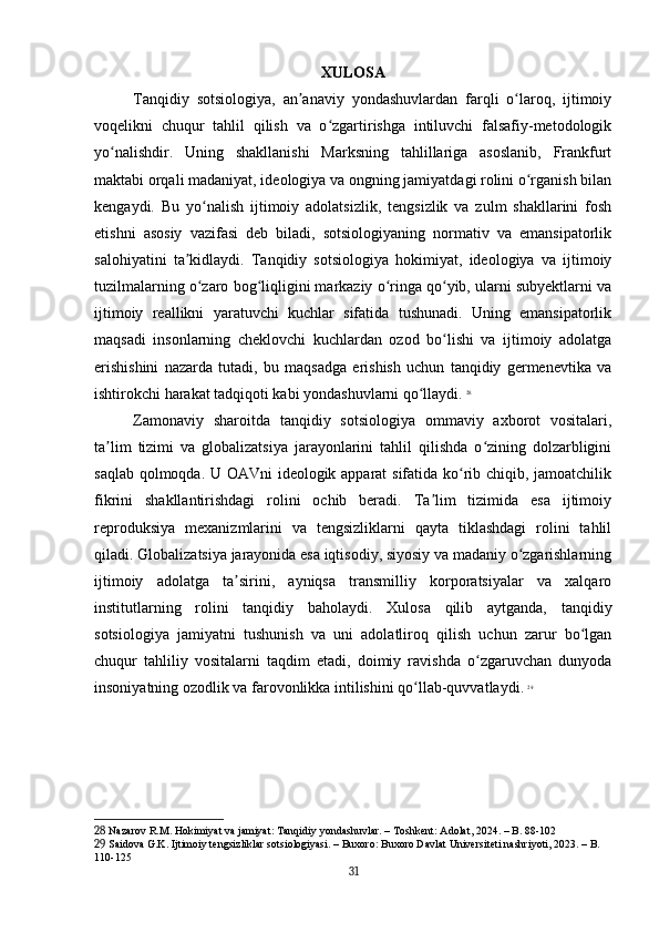XULOSA
Tanqidiy   sotsiologiya,   an anaviy   yondashuvlardan   farqli   o laroq,   ijtimoiyʼ ʻ
voqelikni   chuqur   tahlil   qilish   va   o zgartirishga   intiluvchi   falsafiy-metodologik	
ʻ
yo nalishdir.   Uning   shakllanishi   Marksning   tahlillariga   asoslanib,   Frankfurt	
ʻ
maktabi orqali madaniyat, ideologiya va ongning jamiyatdagi rolini o rganish bilan	
ʻ
kengaydi.   Bu   yo nalish   ijtimoiy   adolatsizlik,   tengsizlik   va   zulm   shakllarini   fosh	
ʻ
etishni   asosiy   vazifasi   deb   biladi,   sotsiologiyaning   normativ   va   emansipatorlik
salohiyatini   ta kidlaydi.   Tanqidiy   sotsiologiya   hokimiyat,   ideologiya   va   ijtimoiy	
ʼ
tuzilmalarning o zaro bog liqligini markaziy o ringa qo yib, ularni subyektlarni va	
ʻ ʻ ʻ ʻ
ijtimoiy   reallikni   yaratuvchi   kuchlar   sifatida   tushunadi.   Uning   emansipatorlik
maqsadi   insonlarning   cheklovchi   kuchlardan   ozod   bo lishi   va   ijtimoiy   adolatga	
ʻ
erishishini   nazarda   tutadi,   bu   maqsadga   erishish   uchun   tanqidiy   germenevtika   va
ishtirokchi harakat tadqiqoti kabi yondashuvlarni qo llaydi.	
ʻ   28
Zamonaviy   sharoitda   tanqidiy   sotsiologiya   ommaviy   axborot   vositalari,
ta lim   tizimi   va   globalizatsiya   jarayonlarini   tahlil   qilishda   o zining   dolzarbligini	
ʼ ʻ
saqlab qolmoqda. U OAVni ideologik apparat sifatida ko rib chiqib, jamoatchilik	
ʻ
fikrini   shakllantirishdagi   rolini   ochib   beradi.   Ta lim   tizimida   esa   ijtimoiy	
ʼ
reproduksiya   mexanizmlarini   va   tengsizliklarni   qayta   tiklashdagi   rolini   tahlil
qiladi. Globalizatsiya jarayonida esa iqtisodiy, siyosiy va madaniy o zgarishlarning	
ʻ
ijtimoiy   adolatga   ta sirini,   ayniqsa   transmilliy   korporatsiyalar   va   xalqaro	
ʼ
institutlarning   rolini   tanqidiy   baholaydi.   Xulosa   qilib   aytganda,   tanqidiy
sotsiologiya   jamiyatni   tushunish   va   uni   adolatliroq   qilish   uchun   zarur   bo lgan	
ʻ
chuqur   tahliliy   vositalarni   taqdim   etadi,   doimiy   ravishda   o zgaruvchan   dunyoda	
ʻ
insoniyatning ozodlik va farovonlikka intilishini qo llab-quvvatlaydi.	
ʻ   29
28  Nazarov R.M. Hokimiyat va jamiyat: Tanqidiy yondashuvlar. – Toshkent: Adolat, 2024. – B. 88-102
29  Saidova G.K. Ijtimoiy tengsizliklar sotsiologiyasi. – Buxoro: Buxoro Davlat Universiteti nashriyoti, 2023. – B. 
110-125
31 